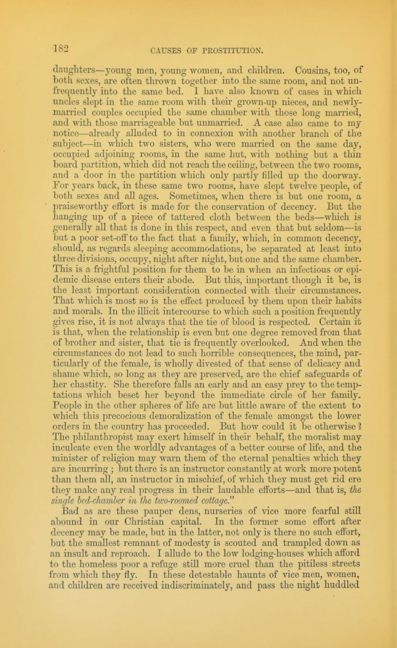 daughters—young men, j^oung women, and children. Cousins, too, of both sexes, are often thrown together into the same room, and not un- frequently into the same bed. I have also known of cases in which uncles slept in the same room with their grown-up nieces, and newly- married couples occupied the same chamber with those long married, and with those marriageable but unmarried. A case also came to my notice—already alluded to in connexion with another branch of the subject—in which two sisters, who were married on the same day, occupied adjoining rooms, in the same hut, Avith nothing but a thin board partition, which did not reach the ceiling, between the two rooms, and a door in the partition which only partly filled up the doorway. For years back, in these same two rooms, have slept twelve people, of both sexes and all ages. Sometimes, Avhen there is but one room, a praiseAvorthy effort is made for the conservation of decency. But the hanging up of a piece of tattered cloth betAveen the beds—AAdiich is generally all that is done in this respect, and even that but seldom—is but a poor set-off to the fact that a family, Avhich, in common decency, should, as regards sleeping accommodations, be separated at least into three diAdsions, occupy, night after night, but one and the same chamber. This is a frightful position for them to be in Avhen an infectious or epi- demic disease enters their abode. But this, important though it be, is the least important consideration connected AAdth their circumstances. That AAdiich is most so is the effect produced by them upon their habits and morals. In the illicit intercourse to Avhich such a jDosition frequently gives rise, it is not ahvays that the tie of blood is respected. Certain it is that, AAdien the relationship is even but one degree removed from that of brother and sister, that tie is frequently overlooked. And when the circumstances do not lead to such horrible consequences, the mind, par- ticularly of the female, is Avholly divested of that sense of delicacy and shame Avhich, so long as they are preserved, are the chief safeguards of her chastity. She therefore falls an early and an easy prey to the temp- tations Avhich beset her beyond the immediate circle of her family. People in the other spheres of life are but little aAvare of the extent to Avhich this precocious demoralization of the female amongst the loAver orders in the country has proceeded. But hoAV could it be otherAvise? The philanthropist may exert himself in their behalf, the moralist may inculcate even the Avorldly advantages of a better course of life, and the minister of religion may Avarn them of the eternal penalties Avhicli they are incurring ; but there is an instructor constantly at Avork more potent than them all, an instructor in mischief, of Avhich they must get rid ere they make any real progress in their laudable efforts—and that is, the single hed-chamhcr in the two-roomed cottage. Bad as are these pauper dens, nurseries of vice more fearful still abound in our Christian capital. In the former some effort after decency may be made, but in the latter, not only is there no such effort, but the smallest remnant of modesty is scouted and trampled doAvn as an insult and reproach. I allude to the Ioav lodging-houses which afford to the homeless j^oor a refuge still more cruel than the pitiless streets from which they fly. In these detestable haunts of vice men, women, and children are received indiscriminately, and pass the night huddled