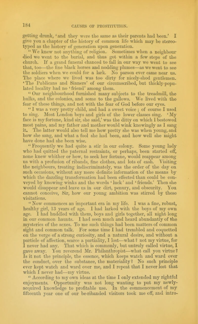 getting drunk, ' and tliey wore the same as their parents had been.' I give you a chapter of the history of common hfe which may be stereo- typed as the history of generation upon generation.  We knew not anything of rehgion. Sometimes when a neighbour died we went to the burial, and thus got within a few steps of the church. If a grand funeral chanced to fall in our way we went to see that, too—the tine black horses and nodding plumes—as we went to see the soldiers when we could for a lark. No parson ever came near us. The i^lace where we lived was too dirty for nicely-shod gentlemen. 'The Publicans and Sinners' of our circumscribed, but thickly-popu- lated locality had no 'friend' among them.  Our neighbourhood furnished many subjects to the treadmill, the hulks, and the colonies, and some to the gallows. We lived with the fear of these things, and not with the fear of God before our eyes.  I was a very pretty child, and had a sweet voice ; of course I used to sing. Most London boys and girls of the lower classes sing. * My face is my fortune, kind sir, she said,' was the ditty on which 1 bestowed most pains, and my father and mother would wink knowingly as I sang it. The latter would also tell me how pretty she was when young, and how she sang, and what a fool she had been, and how well she might have done had she been wise.  Frec^uently we had quite a stir in our colony. Some young lady who had quitted the paternal restraints, or perhaps, been started off, none knew whither or how, to seek her fortune, would reappear among us with a profusion of ribands, fine clothes, and lots of cash. Visiting the neighbours, treating indiscriminately, was the order of the day on such occasions, without any more definite information of the means by which the dazzling transformation had been effected than could be con- veyed by knowing winks and the words ' luck' and ' friends.' Then she would disappear and leave us in our dirt, penury, and obscurity. You cannot conceive, Sir, how our young ambition was stirred by these visitations.  Kow commences an important era in my life. I was a fine, robust, healthy girl, 13 years of age. I had larked Avith the boys of my own age. I had huddled with them, boys and girls together, all night long in our common haunts. I had seen much and heard abundantly of the mysteries of the sexes. To me such things had been matters of common sight and common talk. For some time I had trembled and coquetted on the verge of a strong curiosity, and a natural desire, and without a particle of affection, scarce a partiality, I lost—what 1 not my virtue, for I never had any. That which is commonly, but untruly called virtue, I gave away. You reverend Mr. Philanthropist—what call you virtue ? Is it not the principle, the essence, which keeps watch and ward over the conduct, over the substance, the materiality? No such principle ever kept watch and ward over me, and I repeat that I never lost that which I never had—my virtue. According to my own ideas at the time I only extended my rightful enjoyments. Opportunity was not long wanting to put my newly- acquired knowledge to profitable use. In the commencement of my fifteenth year one of our be-ribanded visitors took me off, and intro-