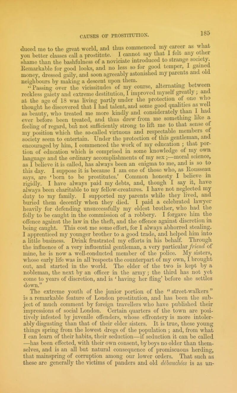 duced me to the great world, and thus commenced my career as what you better classes call a prostitute. I cannot say that 1 lelt any otlier shame than the bashfulness of a noviciate introduced to strange society. Kemarkable for good looks, and no less so for good temper i ganiea money, dressed gaily, and soon agreeably astonished my parents and old neighbours by making a descent upon them. ^ Passing over the vicissitudes of my course, alternating between reckless gaiety and extreme destitution, I improved myself greatly; and at the age of 18 was living partly under the protection ot one who thought he discovered that I had talent, and some good qualities as weii as beauty, who treated me more kindly and considerately than 1 had ever before been treated, and thus drew from me something like a feeling of regard, but not sufficiently strong to lift me to that sense ot my position Avhich the so-called virtuous and respectable members ot society seem to entertain. Under the protection of this gentleman, and encouraged by him, I commenced the work of my education ; that por- tion of education Avhich is comprised in some knowledge of my oym. language and the ordinary accomplishments of my sex;—moral science, as I believe it is called, has always been an enigma to me, and is so to this day. I suppose it is because I am one of those who, as Rousseau says, are 'born to be prostitutes.' Common honesty I believe in rigidly. I have always paid my debts, and, though I say it, have always been charitable to my fellow-creatures. I have not neglected my duty to my family. I supported my parents whde they lived, and buried thein decently when they died. I paid a celebrated la^\yer heavily for defending unsuccessfully my eldest brother, who had the folly to be caught in the commission of a robbery. I forgave him the offence against the law in the theft, and the offence against discretion in being caught. This cost me some effort, for I always abhorred stealing. I apprenticed my younger brother to a good trade, and helped him into a little business. Drink frustrated my efforts in his behalf. Through the influence of a very influential gentleman, a very particular friend of mine, he is now a well-conducted member of the police. My sisters, whose early life was in all respects the counterpart of my o^yr^, I brought out, and started in the world. The elder of the two is kept by a nobleman, the next by an officer in the army; the third has not yet come to years of discretion, and is ' having her fling' before she settles doAvn. The extreme youth of the junior portion of the  street-walkers  is a remarkable feature of London prostitution, and has been the sub- ject of much comment by foreign travellers who have published their impressions of social London. Certain cpiarters of the town are posi- tively infested by juvenile offenders, whose effrontery is more intoler- ably disgusting than that of tlieii* elder sisters. It is true, these young things spring from the lowest dregs of the population ; and, from what I can learn of their habits, their seduction—if seduction it can be called —has been effected, with their own consent, by boys no older than them- selves, and is an all but natural consequence of promiscuous herding, that mainspring of corruption among our lower orders. That such as these are generally the victims of panders and old cUhaucliics is as un-