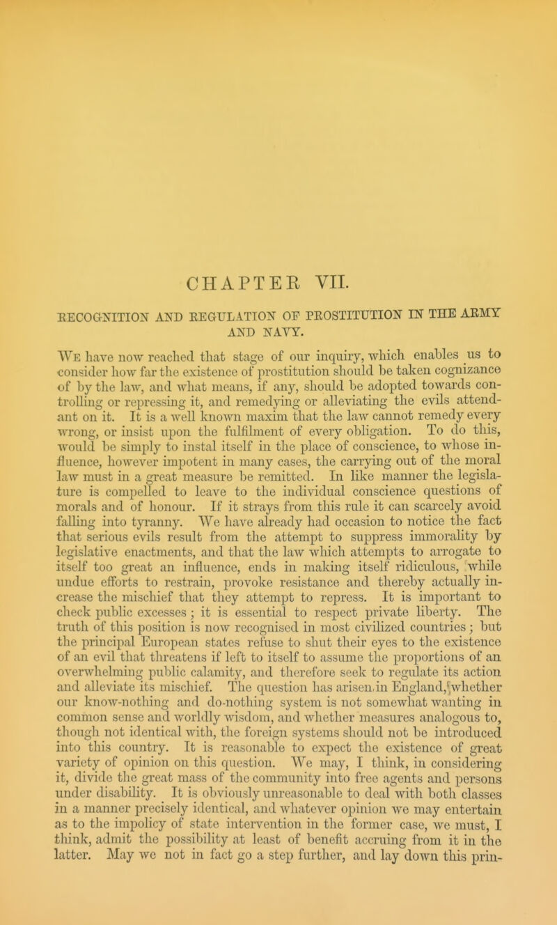 EECOGNITION AND EEGULATION OF PKOSTITUTION IN THE ARMY AND NAVY. We have now roachecl that stage of our inquiry, which enables us to consider how far the existence of prostitution should be taken cognizance of by the law, and what means, if any, should be adopted towards con- trolling or repressing it, and remedying or alleviating the evils attend- ant on it. It is a well known maxim that the law cannot remedy every wrong, or insist upon the fulfilment of every obligation. To do this, would be simply to instal itself in the place of conscience, to whose in- fluence, however impotent in many cases, the carrying out of the moral law must in a great measure be remitted. In like manner the legisla- ture is compelled to leave to the individual conscience questions of morals and of honour. If it strays from this rule it can scarcely avoid falling into tyranny. We have already had occasion to notice the fact that serious evils result from the attempt to suppress immorality by legislative enactments, and that the law which attempts to arrogate to itself too great an influence, ends in making itself ridiculous, while undue efforts to restrain, provoke resistance and thereby actually in- crease the mischief that they attempt to repress. It is important to check public excesses; it is essential to respect private liberty. The truth of this position is now recognised in most civilized countries; but the principal European states refuse to shut their eyes to the existence of an evil that threatens if left to itself to assume the proportions of an overwhelming public calamity, and therefore seek to regulate its action and alleviate its mischief The question has arisen,in England,-yhetlier our know-nothing and do-nothing system is not somewhat wanting in common sense and worldly wisdom, and whether measures analogous to, though not identical with, the foreign systems sliould not be introduced into this country. It is reasonable to expect the existence of great variety of opinion on this question. We may, I tliink, in considering it, divide the great mass of the community into free agents and persons under disability. It is obviously unreasonable to deal with both classes in a manner precisely identical, and whatever opinion we may entertain as to the impolicy of state intervention in the former case, we must, I think, admit the possibility at least of benefit accruing from it in the latter. May we not in fact go a step further, and lay down this prin-