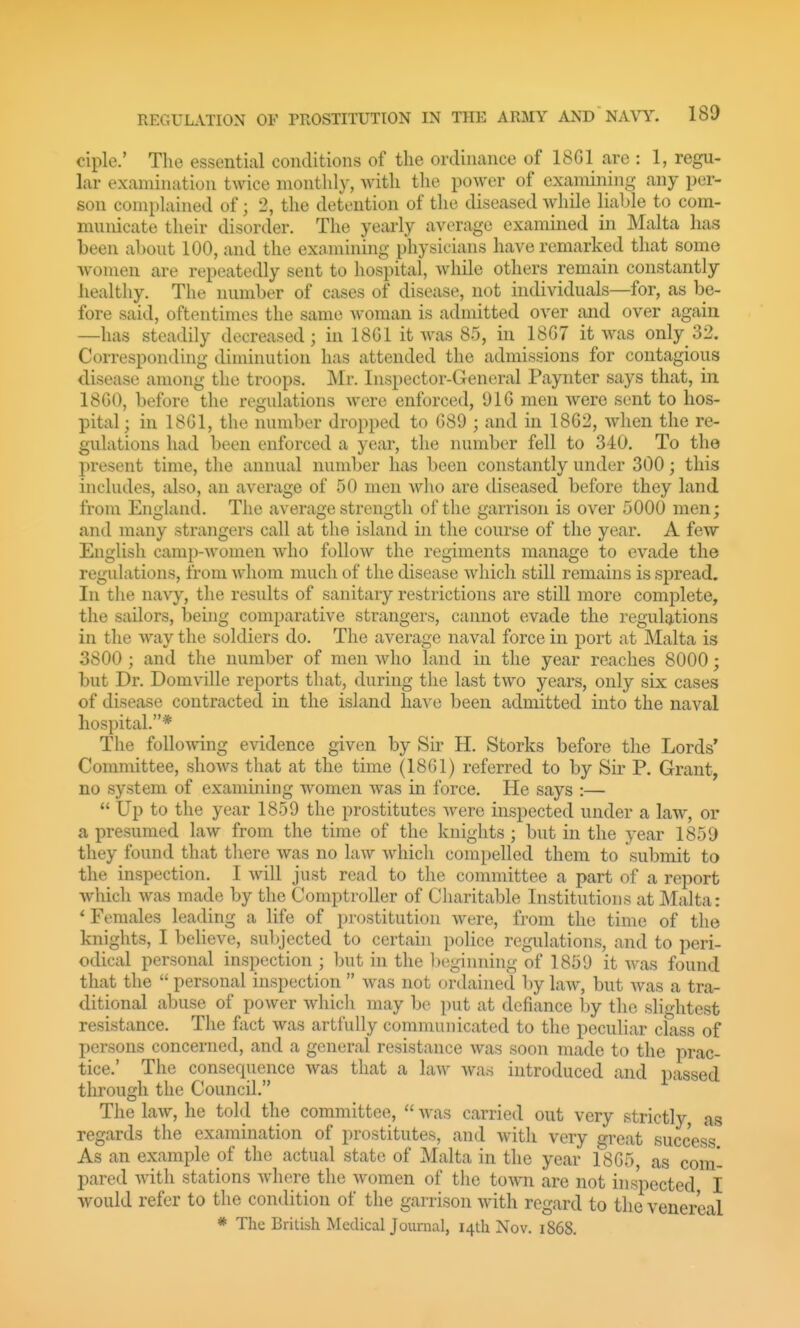 ciple.' The essential conditions of the ordinance of 18G1 are : 1, regu- lar examination twice monthly, with the power of examining any per- son complained of; 2, the detention of the diseased while liable to com- municate their disorder. The yearly average examined in Malta has been about 100, and the examining physicians have remarked that some women are repeatedly sent to hospital, while others remain constantly healthy. The number of cases of disease, not individuals—for, as be- fore said, oftentimes the same woman is admitted over and over again —has steadily decreased; in 18G1 it Avas 85, in 18G7 it was only 32. Corresponding diminution has attended the admissions for contagious disease among the troops. Mr. Inspector-General Paynter says that, in 1860, before the regulations were enforced, 91G men were sent to hos- pital; in 18G1, the number dropped to G89 ; and in 18G2, when the re- gulations had been enforced a year, the number fell to 340. To the present time, the annual number has been constantly under 300; this includes, also, an average of 50 men who are diseased before they land from England. The average strength of the garrison is over 5000 men; and many strangers call at the island in the course of the year. A few English camp-women who follow the regiments manage to evade the regulations, from whom much of the disease which still remains is spread. In the navy, the results of sanitary restrictions are still more complete, the sailors, being comparative strangers, cannot evade the regulations in the way the soldiers do. The average naval force in port at Malta is 3800 ; and the number of men who land in the year reaches 8000; but Dr. Domville reports that, during the last two years, only six cases of disease contracted in the island have been admitted into the naval hospital.* The folloAving evidence given by Sir H. Storks before the Lords' Committee, shows that at the time (1861) referred to by Sir P. Grant, no system of examining women Avas in force. He says :—  Up to the year 1859 the prostitutes Avere inspected under a laAV, or a presumed law from the time of the knights; but in the year 1859 they found that there Avas no law Avhich compelled them to submit to the inspection. I Avill just read to the committee a part of a report which Avas made by the Comptroller of Charitable Institutions at Malta: * Females leading a life of prostitution Avere, from the time of the knights, I believe, subjected to certain police regulations, and to peri- odical personal inspection ; but in the ])eginning of 1859 it Avas found that the  personal inspection  Avas not ordained l)y laAV, but Avas a tra- ditional abuse of poAver Avhich may be put at defiance by the slightest resistance. The fact Avas artfully communicated to the peculiar class of persons concerned, and a general resistance Avas soon made to the prac- tice.' The consequence Avas that a laAv Avas introduced and passed through the Council. The laAV, he told the committee,  Avas carried out very strictly, as regards the examination of prostitutes, and Avith very great success. As an example of the actual state of Malta in the year 1(SG5 as com- pared AA'ith stations Avhere the Avomen of the toAvn are not inspected I would refer to the condition of the garrison Avith regard to the venereal * The British Medical Journal, 14th Nov. 1868.