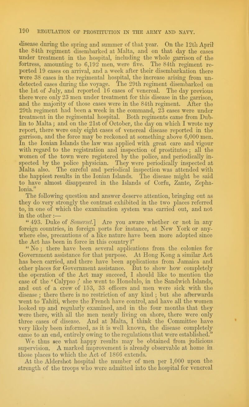 disease during the sining and summer of that year. On the 12t]i April the 84th regiment disembarked at Malta, and on that day the cases under treatment in the hospital, including the whole garrison of the fortress, amounting to 6,192 men, Avere five. The 84th regiment re- ported 19 cases on arrival, and a Aveek after their disembarkation there were 38 cases in the regimental hospital, the increase arising from un- detected cases during the voyage. The 29th regiment disembarked on the 1st of July, and reported 16 cases of venereal. The day previous there were only 23 men under treatment for this disease in the garrison, and the majority of those cases Avere in the 84th regiment. After the 29th regiment had been a Aveek in the command, 23 cases Avere under treatment in the regimental hospital. Both regiments came from Dub- lin to Malta; and on the 21st of October, the day on Avhich I Avrote my report, there Avere only eight cases of venereal disease reported in the garrison, and the force may be reckoned at something above 6,000 men. In the Ionian Islands the laAV Avas applied Avith great care and Adgour with regard to the registration and inspection of prostitutes; all the women of the toA\^l Avere registered by the police, and periodically in- spected by the police physician. They Avere periodically inspected at Malta also. The careful and periodical insi^ection was attended AA^tli the happiest results in the Ionian Islands. The disease might be said to have almost disappeared in the Islands of Corfu, Zante, Zepha- lonia. The foUoAving question and ansAver deserve attention, bringmg out as they do very strongly the contrast exhibited in the two places referred to, in one of which the examination system Avas carried out, and not in the other :—  493. Duke of Somerset.] Are you aware whether or not in any foreign countries, in foreign ports for instance, at Ncav York or any- where else, precautions of a like nature have been more adopted since the Act has been in force in this country f  No; there have been several applications from the colonies for Government assistance for that purpose. At Hong Kong a similar Act has been carried, and there have been applications from Jamaica and other places for GoA'ernment assistance. But to show hoAV completely the operation of the Act may succeed, I should like to mention the case of the * Calypso / she Avent to Honolulo, in the SandAvich Islands, and out of a creAV of 153, 33 officers and men Avere sick AA^th the disease ; there there is no restriction of any kind ; but she afterAvards went to Tahiti, Avhere the French have control, and have all the women looked up and regularly examined, and in the four months that they were there, with all the men nearly living on shore, there Avere only three cases of disease. And at Malta, I think the Committee have very likely been informed, as it is Avell knoAvn, the disease completely came to an end, entirely OAving to the regulations that Avere established. We thus see Avhat hapi^y results may be obtained from judicious supervision. A marked improvement is already observable at home in those places to Avhich the Act of 1866 extends. At the Alderslwt hospital the number of men per 1,000 upon the strength of the troops aa'Iio were admitted into the hospital for venereal