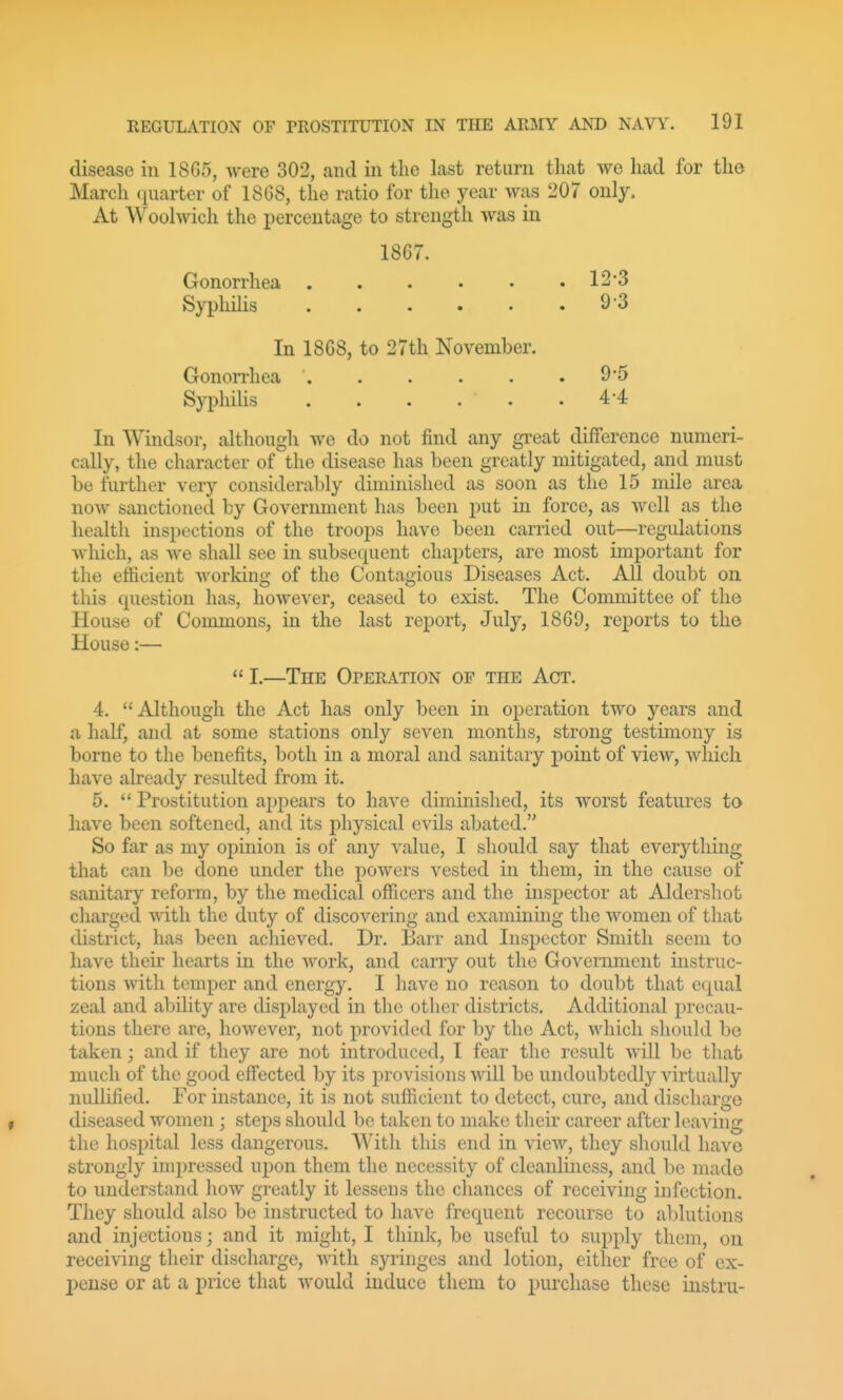 disease in 18G5, were 302, and in the last return that we had for the March quarter of 18G8, the ratio for the year was 207 only. At Woolwich the percentage to strength was in 18G7. Gonorrhea 12*3 Syphilis 9 '3 In 1868, to 27th November. Gonorrhea ' 9'5 SyphiHs . . . . . .4*4 In Windsor, although we do not find any great difference numeri- cally, the character of the disease has been greatly mitigated, and must be further very considerably diminished as soon as tlic 15 mile area now sanctioned by Government has been put in force, as well as the health inspections of the troops have been carried out—regulations which, as we shall see in subsequent chapters, are most important for the efficient working of the Contagious Diseases Act. All doubt on this question has, however, ceased to exist. The Committee of the House of Commons, in the last report, July, 1869, reports to the House:— I.—The Operation of the Act. 4. Although the Act has only been in operation two years and a half, and at some stations only seven months, strong testimony is borne to the benefits, both in a moral and sanitary point of view, which have already resulted from it. 5.  Prostitution appears to have diminished, its worst features to have been softened, and its physical evils abated. So far as my opinion is of any value, I should say that everything that can be done under the powers vested in them, in the cause of sanitary reform, by the medical officers and the inspector at Aldershot charged with the duty of discovering and examining the women of that district, has been achieved. Dr. Barr and Inspector Smith seem to have their hearts in the work, and carry out the Government instruc- tions witli temper and energy. I have no reason to doubt that equal zeal and ability are displayed in the other districts. Additional precau- tions there are, however, not provided for by the Act, which should be taken; and if they are not introduced, I fear the result will be that much of the good efi'ected by its provisions will be undoubtedly virtually nullified. For instance, it is not sufficient to detect, cure, and discharge diseased women ; steps should be taken to make their career after leaving the hospital less dangerous. With this end in view, they should have strongly impressed upon them the necessity of cleanliness, and be made to understand how greatly it lessens the chances of receiving infection. They should also be instructed to have frequent recourse to ablutions and injections; and it might, I think, be useful to supply them, on receiving their discharge, with syringes and lotion, either free of ex- pense or at a price that would induce them to purchase these instru-