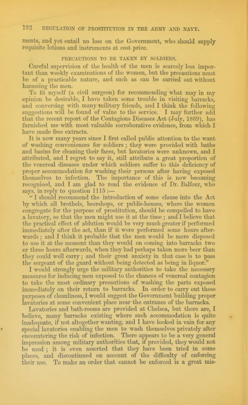 merits, and yet entail no loss on the Government, who should sui)ply requisite lotions and instruments at cost price. PRECAUTIONS TO BE TAKEN BY SOLDIERS. Careful supervision of the health of the men is scarcely less impor- tant than weekly examinations of the women, but the precautions must be of a practicable nature, and such as can be carried out without harassing the men. To fit myself (a civil surgeon) for recommending what may in my opinion be desirable, I have taken some trouble in visiting barracks, and conversing with many military friends, and I think the following suggestions will be found of value to the service. I may further add that the recent report of the Contagious Diseases Act (July, 18G0), has furnished me with most valuable corroborative evidence, from which I have made free extracts. It is now many years since I first called public attention to the want of washing conveniences for soldiers ; they were provided witli baths and basins for cleaning their faces, but lavatories were unknown, and I attributed, and I regret to say it, still attribute a great proportion of the venereal diseases under which soldiers suffer to this deficiency of proper accommodation for washing their persons after having exposed themselves to infection. The importance of this is now becoming recognised, and I am glad to read the evidence of Dr. Balfour, who says, in reply to question 1115 :—  I should recommend the introduction of some clause into the Act by which all brothels, beershops, or public-houses, where the women congregate for the purpose of prostitution, should be compelled to have a lavatory, so that the men might use it at the time ; and I believe tliat the practical effect of ablution would be very much greater if performed immediately after the act, than if it were performed some hours after- wards ; and I think it probable that the men would be more disposed to use it at the moment than tliey would on coming into barracks two or three hours afterwards, when they had perhaps taken more beer than they could well carry; and their great anxiety in that case is to pass the sergeant of the guard without being detected as being in liquor. I would strongly urge the military authorities to take the necesssry measures for inducing men exposed to the chances of venereal contagion to take the most ordinary precautions of washing the parts exposed immediately on their return to barracks. In order to carry out these purposes of cleanliness, I would suggest the Government building proper lavatories at some convenient place near the entrance of the barracks. Lavatories and bath-rooms are provided at Chelsea, but there are, I believe, many barracks existing where such accommodation is quite inadequate, if not altogether wanting, and I have looked in vain for any special lavatories enabling the men to wash themselves privately after encountering the risk of infection. There appears to be a very general impression among military authorities that, if provided, they would not be used ; it is even asserted that they have been tried in some places, and discontinued on account of the difficulty of enforcing their use. To make an order that cannot be enforced is a great mis-