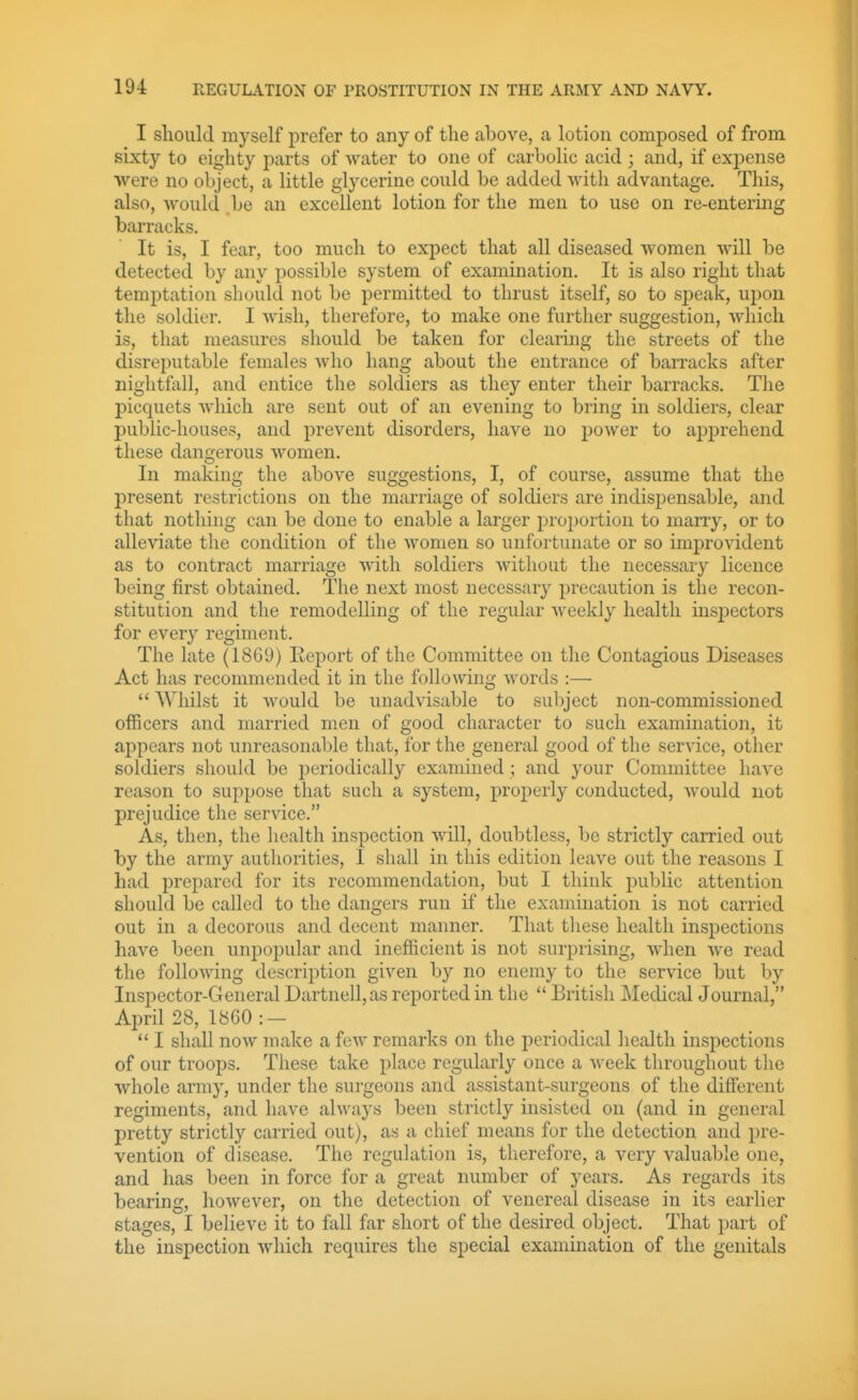 I should myself prefer to any of the above, a lotion composed of from sixty to eighty parts of water to one of carbolic acid ; and, if expense were no object, a little glycerine could be added with advantage. This, also, would be an excellent lotion for the men to use on re-entering barracks. It is, I fear, too much to expect that all diseased women will be detected by any possible system of examination. It is also right that temptation should not be permitted to thrust itself, so to speak, upon the soldier. I wish, therefore, to make one further suggestion, which is, that measures should be taken for clearing the streets of the disreputable females Avho hang about the entrance of barracks after nightfall, and entice the soldiers as they enter their barracks. The picquets which are sent out of an evening to bring in soldiers, clear public-houses, and prevent disorders, have no power to apprehend these dangerous women. In making the above suggestions, I, of course, assume that the present restrictions on the marriage of soldiers are indispensable, and that nothing can be done to enable a larger proportion to marry, or to alleviate the condition of the women so unfortunate or so improvident as to contract marriage with soldiers without the necessary licence being first obtained. The next most necessary precaution is the recon- stitution and the remodelling of the regular Avcekly health insjjectors for every regiment. The late (18Gi)) Eeport of the Committee on the Contagious Diseases Act has recommended it in the following words :—  Whilst it would be unadvisable to subject non-commissioned officers and married men of good character to such examination, it appears not unreasonable that, for the general good of the service, other soldiers should be periodically examined ; and your Committee have reason to suppose that such a system, properly conducted, would not prejudice the service. As, then, the health inspection will, doubtless, be strictly earned out by the army authorities, I shall in this edition leave out the reasons I had prepared for its recommendation, but I think puljlic attention should be called to the dangers run if the examination is not carried out in a decorous and decent manner. That tliese health inspections have been unjjopular and inefficient is not surprising, when we read the following description given by no enemy to the service but by Inspector-General Dartnell,as reported in the  British Medical Journal, April 28, 1860 :-  I shall now make a few remarks on the periodical health inspections of our troops. These take place regularly once a week throughout the whole army, under the surgeons and assistant-surgeons of the diffiirent regiments, and have always been strictly insisted on (and in general pretty strictly carried out), as a chief means for the detection and pre- vention of disease. The regulation is, therefore, a very valuable one, and has been in force for a great number of years. As regards its bearing, however, on the detection of venereal disease in its earlier stages, I believe it to fall far short of the desired object. That part of the inspection which requires the special examination of the genitals