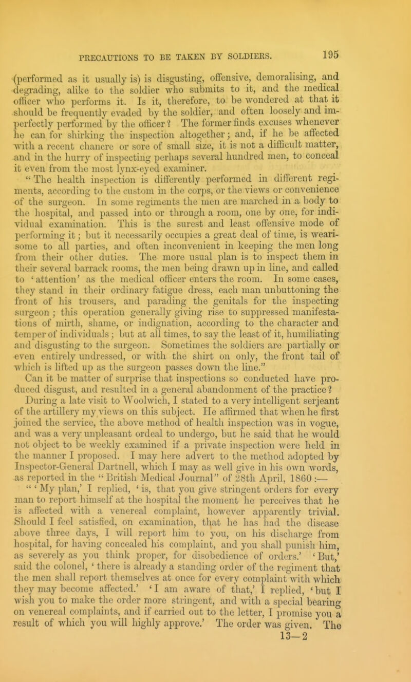 (performed as it usually is) is disgusting, offensive, demoralising, and degrading, alike to the soldier who submits to it, and the medical ofHcer who performs it. Is it, therefore, to be wondered at that it should be frequently evaded by the soldier, and often loosely and im- perfectly performed by the officer ? The former finds excuses whenever he can for shirking the inspection altogether; and, if he be affected with a recent chancre or sore of small size, it is not a difficult matter, and in the hurry of inspecting perhaps several hundred men, to conceal it even from the most lynx-eyed examiner.  The health inspection is differently performed in different regi- ments, according to the custom in the corps, or the vieAvs or convenience of the surgeon. In some regiments the men are marched in a body to the hospital, and passed into or through a room, one by one, for indi- vidual examination. This is the surest and least offensive mode of performing it; but it necessarily occupies a great deal of time, is weari- some to all parties, and often inconvenient in keeping the men long from their other duties. The more usual plan is to inspect them in their several barrack rooms, the men being drawn up in line, and called to 'attention' as the medical officer enters the room. In some cases, thoy stand in their ordinary fatigue dress, each man unbuttoning the front of his trousers, and parading the genitals for the inspecting surgeon ; this operation generally giving rise to suppressed manifesta- tions of mirth, shame, or indignation, according to the character and temper of individuals; but at all times, to say the least of it, humiliating and disgusting to the surgeon. Sometimes the soldiers are partially or even entirely undressed, or with the shirt on only, the front tail of which is lifted up as the surgeon passes down the line. Can it be matter of surprise that inspections so conducted liave pro- duced disgust, and resulted in a general abandonment of the practice ? During a late visit to Woolwich, I stated to a very intelligent serjeant of tlie artillery my views on this subject. He affirmed that when he first joined the service, the above method of health inspection was in vogue, and was a very unpleasant ordeal to undergo, but he said that he would not object to be weekly examined if a private inspection were held in the manner I proposed. I may here advert to the method adopted by Inspector-General Dartnell, which I may as well give in his own words, as reported in the British Medical Journal of 2Sth April, 18G0 :—  ' My plan,' I replied, ' is, that you give stringent orders for every man to report himself at the hospital the moment he perceives that he is affected with a venereal comj)laint, however apparently trivial. Should I feel satisfied, on examination, that he has liad the disease above three days, I will report him to you, on his discharge from hospital, for having concealed his complaint, and you shall punish him, as severely as you think proper, for disobedience of orders.' ' But,' said the colonel, ' there is already a standing order of the regiment that the men shall report themselves at once for every complaint with which thoy may become affected.' * I am aware of that,' I replied, ' but I wish you to make the order more stringent, and with a special bearing on venereal complaints, and if carried out to the letter, I promise you a result of which you Avill highly approve.' The order was given. The 13-2