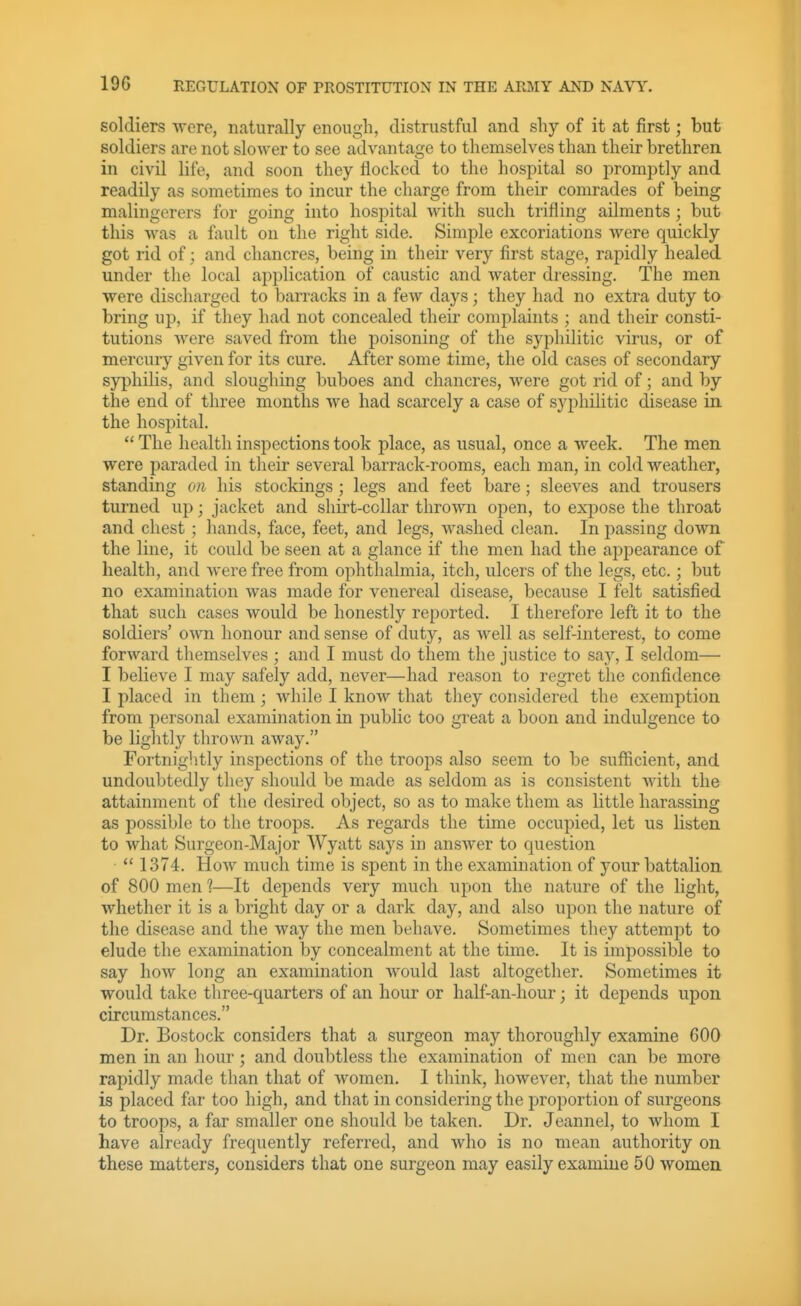 19G soldiers -were, naturally enough, distrustful and shy of it at first; but soldiers are not slower to see advantage to themselves than their brethren in civil life, and soon they flocked to the hospital so promptly and readily as sometimes to incur the charge from their comrades of being malingerers for going into hospital with such trifling ailments ; but this was a fault on the right side. Simple excoriations were quickly got rid of; and chancres, being in their very first stage, rapidly healed under the local application of caustic and water dressing. The men ■were discharged to barracks in a feAv days; they had no extra duty to bring up, if they had not concealed their complaints ; and their consti- tutions were saved from the poisoning of the syphilitic virus, or of mercury given for its cure. After some time, the old cases of secondary syphilis, and sloughing buboes and chancres, were got rid of; and by the end of three months we had scarcely a case of syphilitic disease in. the hospital.  The health inspections took place, as usual, once a week. The men were paraded in their several barrack-rooms, each man, in cold weather, standing on his stockings; legs and feet bare; sleeves and trousers turned up; jacket and shirt-collar thrown open, to expose the throat and chest; hands, face, feet, and legs, washed clean. In passing down the line, it could be seen at a glance if the men had the appearance of health, and were free from ophthalmia, itch, ulcers of the legs, etc.; but no examination was made for venereal disease, because I felt satisfied that such cases would be honestly reported. I therefore left it to the soldiers' own honour and sense of duty, as well as self-interest, to come forward themselves ; and I must do them the justice to say, I seldom— I believe I may safely add, never—had reason to regret the confidence I placed in them; while I know that they considered the exemption from personal examination in public too great a boon and indulgence to be lightly thrown away. Fortnightly inspections of the troops also seem to be sufficient, and undoubtedly they should be made as seldom as is consistent with the attainment of the desired object, so as to make them as little harassing as possible to the troops. As regards the time occupied, let us listen to what Surgeon-Major Wyatt says in answer to question  1374. How much time is spent in the examination of your battalion of 800 men 1—It depends very much upon the nature of the light, whether it is a bright day or a dark day, and also upon the nature of the disease and the way the men behave. Sometimes they attempt to elude the examination by concealment at the time. It is impossible to say how long an examination would last altogether. Sometimes it would take three-quarters of an hour or half-an-hour; it depends upon circumstances. Dr. Bostock considers that a surgeon may thoroughly examine 600 men in an hour; and doubtless the examination of men can be more rapidly made than that of women. I think, however, that the number is placed far too high, and that in considering the proportion of surgeons to troops, a far smaller one should be taken. Dr. Jeannel, to whom I have already frequently referred, and who is no mean authority on these matters, considers that one surgeon may easily examine 50 women
