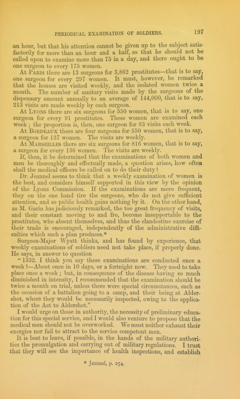 PERIODICAL EX.OIINATI0N OF SOLDIERS. an hour, but tliat his attention cannot be given up to the subject satis- factorily for more than an hour and a half, so that he should not be called upon to examine more than 75 in a day, and there ought to be one surgeon to every 175 women. At Paris there are 13 surgeons for 3,862 prostitutes—that is to say, one surgeon for every 297 women. It must, however, be remarked that the houses are visited Aveekly, and the isolated Avomen twice a month. The number of sanitary visits made by the surgeons of the dispensary amount annually to an average of 144,000, that is to say, 213 visits are made weekly by each surgeon. At Lyons there are six surgeons for 550 women, that is to say, one surgeon for every 91 prostitutes. These women are examined each week; the proportion is, then, one surgeon for 83 visits each week. At Bordeaux there are four surgeons for 550 women, that is to say, a surgeon for 137 Avomen. The visits are Aveekly. At Marseilles there are six surgeons for 816 Avomen, that is to say, a surgeon for every 136 Avomen. The visits are Aveekly. If, then, it be determined that the examinations of both Avomen and men be thoroughly and effectually made, a question arises, hoAv often shall the medical officers be called on to do their duty ? Dr. Jeannel seems to think that a Aveekly examination of Avomen is the best, and considers himself supported in this view by the opinion of the Lyons Commission. If the examinations are more frequent, they on the one hand tire the surgeons, Avho do not give sufficient attention, and so public health gains nothing by it. On the other hand, as M. Garin has judiciously remarked, the too great frequency of visits, and their constant moving to and fro, become insupportable to the prostitutes, Avho absent themselves, and thus the clandestine exercise of their trade is encouraged, independently of the administrative diffi- culties Avhich such a plan produces.* Surgeon-Major Wyatt thinks, and has found by experience, that weekly examinations of soldiers need not take place, if properly done. He says, in ansAver to question  1332. I think you say these examinations are conducted once a week 1—About once in 10 days, or a fortnight noAv. They used to take place once a Aveek ; but, in consequence of the disease having so much diminished in intensity, I recommended that the examination should be tAvice a month on trial, unless there Avere special circumstances, such as the occasion of a battalion going to a camp, and their being at Alder- shot, Avher6 they Avould be necessarily inspected, OAving to the applica- tion of the Act to Aldershot. I Avould urge on those in authority, the necessity of preliminary educa- tion for this special service, and I would also venture to propose that the medical men should not be overAvorked. We must neither exhaust their energies nor fail to attract to the service competent men. It is best to leave, if possible, in the hands of the military authori- ties the promulgation and carrying out of military regulations. I trust that they will see the importance of health inspections, and establish