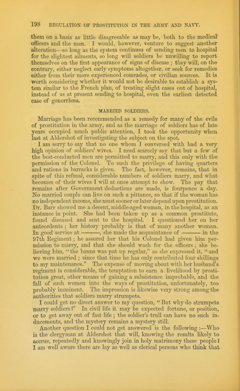 them on a basis as little disagreeable as may be, both to the medical officers and the men. I would, however, venture to suggest another alteration—so long as the system continues of sending men to hospital for the slightest ailments, so long will soldiers be unwilling to report themselves on the first appearance of signs of disease ; they will, on the contrary, either neglect early symptoms altogether, or seek for remedies either from their more experienced comrades, or civilian sources. It is worth considering whether it would not be desirable to establish a sys- tem similar to the French plan, of treating slight cases out of hospital, instead of as at present sending to hospital, even the earliest detected case of gonorrhoea. MARRIED SOLDIERS. Marriage has been recommended as a remedy for many of the evils of prostitution in the army, and as the marriage of soldiers has of late years occupied much public attention, I took the oj^portunity when last at Aldershot of investigating the subject on the spot. I am sorry to say that no one whom I conversed with had a very high opinion of soldiers' wives. I need scarcely say that but a few of the best-conducted men are permitted to marry, and this only with the permission of the Colonel. To such the privilege of having quarters and rations in barracks is given. The fact, however, remains, that in spite of this refusal, considerable numbers of soldiers marry, and what becomes of their -wives I will at once attempt to show. The pay that remains after Government deductions are made, is fourpence a day. No married couple can live on such a pittance, so that if the woman has no independent income, she must sooner or later depend uj^on prostitution. Dr. Barr showed me a decent, middle-aged woman, in the hospital, as an instance in point. She had been taken up as a common prostitute, found diseased and sent to the hospital. I questioned her on her antecedents ; her history probably is that of many another woman. In good service at , she made the acquaintance of in the 97th Regiment; he assured her that his Colonel had given him per- mission to marry, and that she should wash for the officers; she be- lieving him, the banns was put up regular, as she expressed it,  and we were married ; since that time he has only contributed four shillings to my maintenance. The expense of moving about with her husband's regiment is considerable, the temptation to earn a livelihood by prosti- tution great, other means of gaining a subsistence improbable, and the fall of such women into the ways of prostitution, unfortunately, too probably imminent. The impression is likewise very strong among the authorities that soldiers marry strumpets. I could get no direct answer to my question,  But why do strumpets marry soldiers T' In civil life it may be expected fortune, or position, or to get away out of fast life ; the soldier's trull can have no such in- ducements, and the mystery remains a mystery still. Another question I could not get answered is the following :—Who is the clergyman at Aldershot that Avill, knowing the results likely to accrue, repeatedly and knowingly join in holy matrimony these people! I am well aware there are lay as well as clerical persons who think that