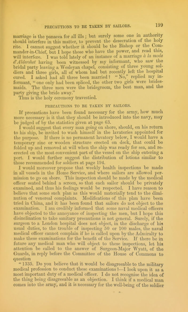 marriage is the panacea for all ills ; but surely some one in authority should interfere in this matter, to prevent the desecration of the holy rite. I cannot suggest whether it should be the Bishop or the Com- mander-in-Chief, but I hope those who have the power, and read this, will interfere. I was told lately of an instance of a marriage ((la mode d'Aldershot having been witnessed by my informant, who saw the bridal party leaving a Wesleyan chapel, consisting of three young sol- diers and three girls, all of whom had but recently left the hospital cured. I asked had all three been married 1  No, replied my in- formant,  one only had been spliced, the other two girls were brides- maids. The three men were the bridegroom, the best man, and the party giving the bride away. Thus is the holy ceremony travestied. PRECAUTIONS TO BE TAKEN BY SAILORS. If precautions have been found necessary for the army, how much more necessary is it that they should be introduced into the navy, may be judged of by the statistics given at page 63. I would suggest that every man going on shore, should, on his return to his ship, be invited to Avash himself in the lavatories appointed for the purpose. If there is no permanent lavatory below, I would have a temporary zinc or wooden structure erected on deck, that could be folded up and removed at will Avhen the ship was ready for sea, and re- erected on the most convenient part of the vessel on the ship entering a port. I would further suggest the distribution of lotions similar to those recommended for soldiers at page 194. I would moreover propose that weekly health inspections be made in all vessels in the Home Service, and where sailors are allowed per- mission to go on shore. This inspection should be made by the medical officer seated behind a screen, so that each sailor should be privately examined, and thus his feelings would be respected. I have reason to believe that some such plan as this would materially tend to the dimi- nution of venereal complaints. Modifications of this plan have been tried in China, and it has been found that sailors do not object to the examination. I am credibly informed that some naval medical officers have objected to the annoyance of inspecting the men, but I hope this disinclination to take sanitary precautions is not general. Surel}^, if the surgeon to a London hospital does not object, in the discharge of his usual duties, to the trouble of inspecting 50 or 100 males, the naval medical officer cannot complain if he is called upon by the Adniiralty to make these examinations for the benefit of the Service. If there be in. future any medical man who will object to these inspections, let his attention be called to the answer of Surgeon-Major Wyatt, of the Guards, in reply before the Committee of the House of Commons to question  1335. Do you believe that it would be disagreeable to the military medical profession to conduct these examinations ?—I look upon it as a most important duty of a medical officer. I do not recognise the idea of the thing being disagreeable as an objection. I think if a medical man comes into the army, and it is necessary for the well-being of the soldier