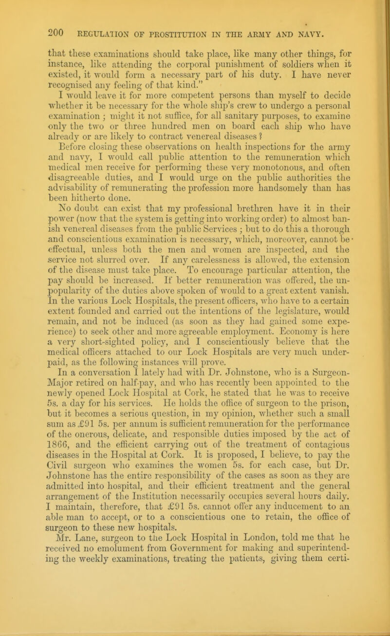 that these examinations should take pLace, like many other things, for instance, like attending the corporal punishment of soldiers when it existed, it would form a necessary part of his duty. I have never recognised any feeling of that kind. I Avould leave it for more competent persons than myself to decide whether it be necessary for the whole ship's creAV to undergo a personal examination ; might it not suffice, for all sanitary purposes, to examine only the two or three hundred men on board each ship who have already or are likely to contract venereal diseases 1 Before closing these observations on health inspections for the army and navy, I would call public attention to the remuneration which medical men receive for performing these very monotonous, and often disagreeable duties, and I would urge on the public authorities the advisability of remunerating the profession more handsomely than has been hitherto done. No doubt can exist that my professional brethren have it in their power (noAv that the system is getting into working order) to almost ban- ish venereal diseases from the jjublic Services ; but to do this a thorough and conscientious examination is necessary, which, moreover, cannot be • effectual, unless both the men and women are inspected, and the service not slurred over. If any carelessness is alloAved, the extension of the disease must take place. To encourage particular attention, the pay should be increased. If better remuneration was offered, the un- popularity of the duties above spoken of would to a great extent vanish. In the various Lock Hospitals, the present officers, avIio have to a certain extent founded and carried out the intentions of the legislature, would remain, and not be induced (as soon as they had gained some expe- rience) to seek other and more agreeable employment. Economy is here a very short-sighted policy, and I conscientiously believe that the medical officers attached to our Lock Hospitals are very much under- paid, as the following instances will prove. In a conversation I lately had with Dr. Johnstone, who is a Surgeon- Major retired on half-pay, and who has recently been appointed to the newly opened Lock Hospital at Cork, he stated that he was to receive 5s, a day for his services. He holds the office of surgeon to the prison, but it becomes a serious question, in my opinion, whether such a small sum as<£91 5s. per annum is sufficient remuneration for the performance of the onerous, delicate, and responsible duties imposed by the act of 186G, and the efficient carrying out of the treatment of contagious diseases in the Hospital at Cork. It is proposed, I believe, to pay the Civil surgeon Avho examines the women 5s. for each case, but Dr. Johnstone has the entire responsibility of the cases as soon as they are admitted into hospital, and their efficient treatment and the general arrangement of the Institution necessarily occupies several hours daily. I maintain, therefore, that £91 5s. cannot offer any inducement to an able man to accept, or to a conscientious one to retain, the office of surgeon to these new hospitals. Mr. Lane, surgeon to tlie Lock Hospital in London, told me that he received no emolument from Government for making and superintend- ing the weekly examinations, treating the patients, giving them certi-