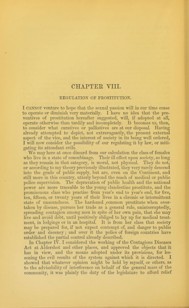 CHAPTER VIII. EEGULATION OF PROSTITUTION. I CANNOT venture to hope that the sexual passion will in our time cease to operate or diminish very materially. I have no idea tliat the pre- ventives of prostitution hereafter suggested, will, if adopted at all, operate otherwise than tardily and incompletely. It becomes us, then, to consider what curatives or palliatives are at our disposal. Having already attempted to depict, not extravagantly, the present external aspect of the vice, and the interest of society in its being Avell ordered, I will now consider the possibility of our regulating it by law, or miti- gating its attendant evils. We may here at once discard from our calculation the class of females who live in a state of concubinage. Their ill effect upon society, so long as they remain in that category, is moral, not physical. They do not, or according to my theory previously illustrated, they very rarely descend into the grade of public supply, but are, even on the Continent, and still more in this country, utterly beyond the reach of medical or public police supervision. The depravation of public health and the national power are more traceable to the young clandestine prostitute, and the promiscuous class who practise from year's end to year's end, for five, ten, fifteen, or twenty years of their lives in a chronic or intermittent state of unsoundness. The hardened ^common prostitute when over- taken by disease, pursues her trade as a general rule, uninterruptedly, spreading contagion among men in spite of her own pain, that she may live and avoid debt, until positively obliged to lay up for medical treat- ment, in lodgings or in an hospital. It is from her class that society may be prepared for, if not expect contempt of, and danger to public order and decency; and over it the police of foreign countries have established the partial control already described. In Chapter IV. I considered the working of the Contagious Diseases Act at Aldershot and other places, and approved the objects that it has in view, and the means adopted under its provisions, for les- sening the evil results of the system against which it is directed. I showed that whatever opinion might be held by myself, or others, as to the advisability of interference on behalf of the general mass of the community, it was plainly the duty of the legislature to afford relief
