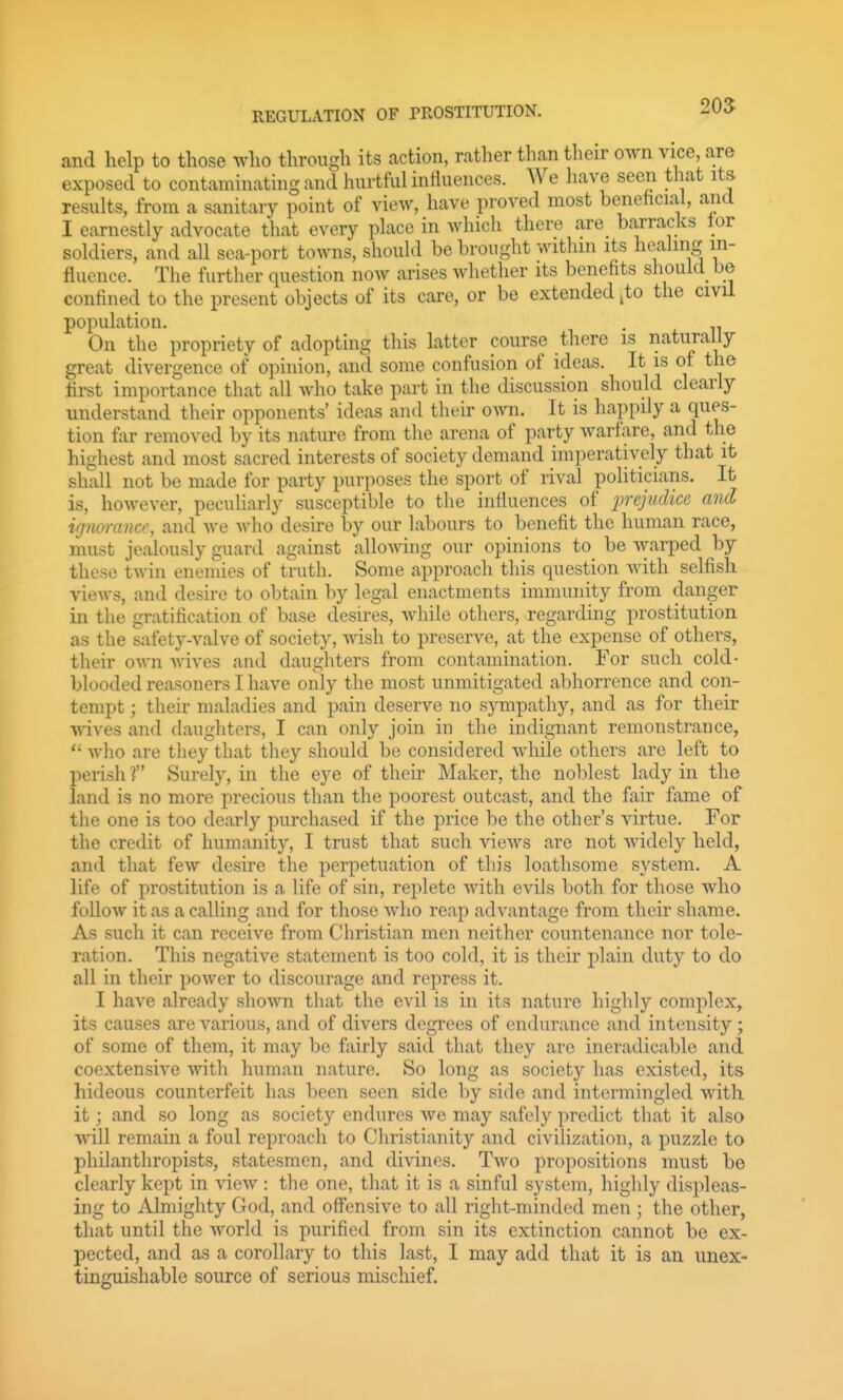 205 and help to those who through its action, rather tlian their own vice, are exposed to contaminating and hurtful influences. We have seen tliat its results, from a sanitary point of view, have proved most benehcial, and I earnestly advocate tliat every place in which there are barracks tor soldiers, and all sea-port towns, should be brought withm its heahng in- fluence. The further question now arises whether its benefits sliouid be confined to the present objects of its care, or be extended ^to the civil population. , . On the propriety of adopting this latter course there is naturally great divergence of opinion, and some confusion of ideas. It is of the first importance that all who take part in the discussion should clearly understand their opponents' ideas and their own. It is happily a ques- tion ftir removed by its nature from the arena of party warfare, and the highest and most sacred interests of society demand imperatively that it shall not be made for party purposes the sport of rival politicians. It is, however, peculiarly susceptible to tlie inthiences of lyrcjudice and ignoi-ance, and we who desire by our labours to benefit the human race, must jealously guard against allowing our opinions to be warped by these twin enemies of truth. Some approach this question with selfish views, and desire to obtain by legal enactments immunity from clanger in the gratification of base desires, while others, regarding prostitution as the safety-valve of society, wish to preserve, at the expense of others, their own wives and daughters from contamination. For such cold- blooded reasoners I have only the most unmitigated abhorrence and con- tempt ; their maladies and pain deserve no sympathy, and as for their wives and daughters, I can only join in the indignant remonstrance, *' who are they that they should be considered while others are left to perish ? Surely, in the eye of their Maker, the noblest lady in the land is no more precious than the poorest outcast, and the fair fame of the one is too dearly purchased if the price be the other's virtue. For the credit of humanity, I trust that such views are not widely held, and that few desire the perpetuation of this loathsome system. A life of prostitution is a life of sin, replete with evils both for those who follow it as a calling and for those who reap advantage from their shame. As such it can receive from Christian men neither countenance nor tole- ration. This negative statement is too cold, it is their plain duty to do all in their power to discourage and repress it. I have already shown that the evil is in its nature highly complex, its causes are various, and of divers degrees of endurance and intensity; of some of them, it may be fairly said that they are ineradicable ancl coextensive with human nature. So long as society has existed, its hideous counterfeit has been seen side by side and intermingled with it; and so long as society endures we may safely predict that it also will remain a foul reproach to Christianity and civihzation, a puzzle to philanthropists, statesmen, and divines. Two propositions must be clearly kept in -vdew : tlie one, that it is a sinful system, highly displeas- ing to Almighty God, and offensive to all right-minded men ; the other, that until the world is purified from sin its extinction cannot be ex- pected, and as a corollary to this last, I may add that it is an unex- tinguishable source of serious mischief.