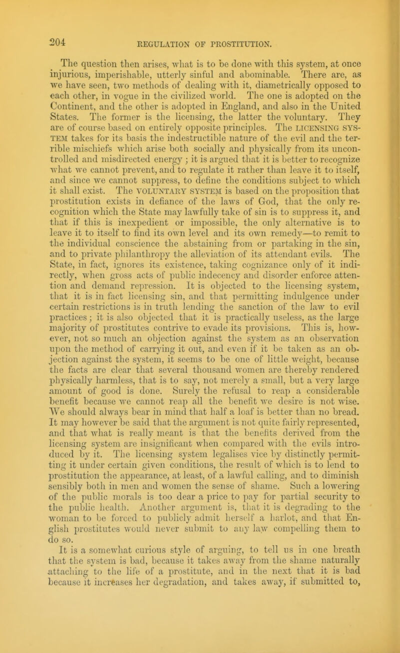 The question then arises, what is to be done with this system, at once injurious, imperishable, utterly sinful and abominable. There are, as we have seen, two methods of dealing with it, diametrically opposed to each other, in vogue in the civilized world. The one is adopted on the Continent, and the other is adopted in England, and also in the United States. The former is the licensing, the latter the voluntary. They are of course based on entirely opposite principles. The licensing sys- tem takes for its basis the indestructible nature of the e\al and the ter- rible mischiefs which arise both socially and physically from its uncon- trolled and misdirected energy ; it is argued that it is better to recognize what we cannot prevent, and to regulate it rather than leave it to itself, and since we cannot suppress, to define the conditions subject to which it shall exist. The voluntary system is based on the proposition that prostitution exists in defiance of the laws of God, that the only re- cognition which the State may lawfully take of sin is to suppress it, and that if this is inexpedient or impossible, the only alternative is to leave it to itself to find its own level and its own remedj^—to remit to the individual conscience the abstaining from or partaking in the sin, and to private philanthropy the alleviation of its attendant evils. The State, in fact, ignores its existence, taking cognizance only of it indi- rectly, when gross acts of public indecency and disorder enforce atten- tion and demand repression. It is objected to the licensing system, that it is in fact licensing sin, and that permitting indulgence under certain restrictions is in truth lending the sanction of the laAv to evil practices; it is also objected that it is practically useless, as the large majority of prostitutes contrive to evade its provisions. This is, how- ever, not so much an objection against the system as an observation upon the method of carrying it out, and even if it be taken as an ob- jection against the system, it seems to be one of little weight, because the facts are clear that several thousand women are thereby rendered l^hysically harmless, that is to say, not merely a small, but a very large amount of good is done. Surely the refusal to reap a considerable benefit because we cannot reap all the benefit we desire is not Avise. We should always bear in mind that half a loaf is better than no bread. It may however be said that the argument is not quite fairly represented, find that Avhat is really meant is that the benefits derived from the licensing system are insignificant when compared with the evils intro- duced by it. The licensing system legalises vice by distinctly permit- ting it under certain given conditions, the result of which is to lend to prostitution the appearance, at least, of a lawful calling, and to diminish sensibly both in men and women the sense of shame. Such a lowering of the public morals is too dear a price to pay for partial security to the pubhc health. Another argument is, that it is degrading to the woman to be forced to publicly admit herself a harlot, and that En- glish prostitutes would never submit to any law comj)elling them to do so. It is a somewhat curious style of arguing, to tell us in one breath that tlie system is bad, because it takes away from the shame naturally iittacliing to the life of a prostitute, and in the next that it is bad because it increases her degradation, and takes away, if submitted to,