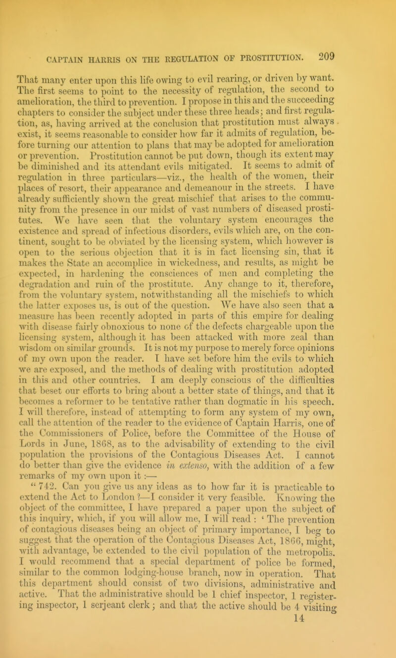 That many enter upon this life owing to evil rearing, or driven by want. The first seems to point to the necessity of regulation, the second to ameUoration, the third to prevention. I propose in this and the succeeding chapters to consider the subject under these three heads; and first regula- tion, as, having arrived at the conclusion that prostitution must always . exist, it seems reasonable to consider how far it admits of regulation, be- fore turning our attention to plans that may be adopted for amelioration or prevention. Prostitution cannot be put down, though its extent may be diminished and its attendant evils mitigated. It seems to admit of regulation in three particulars—viz., the health of the Avomen, their places of resort, their appearance and demeanour in the streets. I have already sufficiently shown the great mischief that arises to the commu- nity from the presence in our midst of vast numbers of diseased prosti- tutes. We have seen that the voluntary system encourages the existence and spread of infectious disorders, evils which are, on the con- tinent, sought to be ob\-iuted by the licensing system, whicli however is open to the serious objection that it is in fact licensing sin, that it makes the State an accomplice in wickedness, and results, as might be expected, in liardening the consciences of men and completing the degTadation and ruin of the prostitute. Any change to it, therefore, from the vohintary system, notwithstanding all the mischiefs to which the latter exposes us, is out of the question. We have also seen that a measure has been recently adopted in parts of this empire for dealing with disease fairly obnoxious to none of the defects chargeable upon the licensing system, although it has been attacked with more zeal than wisdom on similar grounds. It is not m)'' purpose to merely force opinions of my own ui)on the reader. I have set before him the evils to which we are exposed, and the methods of dealing Avith prostitution adopted in this and other countries. I am deeply conscious of the difficulties that Ijeset our efforts to bring about a better state of things, and that it becomes a reformer to be tentative rather than dogmatic in his speech. I will therefore, instead of attempting to form any system of my own, call the attention of the reader to the evidence of Captain Harris, one of the Commissioners of Police, before the Committee of the House of Lords in June, 18G8, as to the advisability of extending to the civil population the provisions of the Contagious Diseases Act. I cannot do better than give the evidence in exienso, with the addition of a few remarks of my own upon it :—  742. Can you give us any ideas as to how far it is practicable to extend the Act to London 1—I consider it very feasible. Knowing the object of the committ(^e, I have ]irepared a paper upon the subject of this inquiry, which, if you will allow me, I will read : ' The prevention of contagious diseases being an object of primary importance, I beg to suggest that the operation of the Contagious Diseases Act, 18G(3, might, with advantage, be extended to the civil population of the metropolis. I would recommend that a special department of police be formed, similar to the common lodging-liouse branch, now in o^jeration. That this department should consist of two divisions, administrative and active. That the administrative should be 1 chief inspector, 1 register- ing inspector, 1 serjeant clerk; and that the active should be 4 visitino- 14