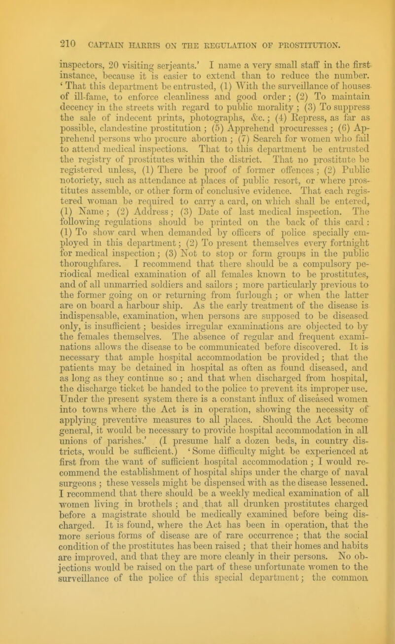 inspectors, 20 visiting Serjeants.' I name a very small staff in the first instance, because it is easier to extend than to reduce the number. * That this department be entrusted, (1) With the surveillance of houses of ill-f;ime, to enforce cleanliness and good order; (2) To maintain decency in the streets Avitli regard to public morality ; (3) To suppress the sale of indecent prints, photographs, &c.; (4) Repress, as far as possible, clandestine prostitution ; (5) Apprehend procuresses ; (G) Ap- prehend persons who procure abortion ; (7) Search for vvomen who fiiil to attend medical inspections. That to this dej)artment be entrusted the registry of prostitutes within the district. That no prostitute be registered unless, (1) There be proof of former offences; (2) Public notoriety, such as attendance at places of pubhc resort, or where pros- titutes assemble, or other form of conclusive evidence. That each regis- tered woman be required to carry a card, on which shall be entered, (1) Name; (2) Address; (3) Date of last medical inspection. The folloAving regulations should be printed on the back of this card : (1) To show card when demanded by officers of police specially em- ployed in this department; (2) To present themselves every fortnight for medical inspection; (3) Not to stop or form groups in the public thoroughfares. I recommend that there should be a compulsory pe- riodical medical examination of all females known to be i)rostitutes, and of all unmarried soldiers and sailors ; more particularly previous to the former going on or returning from furlough; or when the latter are on board a harbour ship. As the early treatment of the disease is indispensable, examination, when persons are supposed to be diseased only, is insufficient; besides irregular examinations are objected to by the females themselves. The absence of regular and frequent exami- nations alloAvs the disease to be communicated before discovered. It is necessary that ample hosjjital accommodation be provided; that the patients may be detained in hospital as often as found diseased, and as long as they continue so ; and that when discharged from hospital, tlie discharge ticket be handed to the police to prevent its improper use. Under the present system there is a constant influx of diseased Avomen into toAvns Avhere the Act is in operation, shoAving the necessity of applying preventive measures to all places. Should the Act become general, it Avould be necessary to provide hospital accommodation in all unions of parishes.' (I presume half a dozen beds, in country dis- tricts, Avould be sufficient.) 'Some difficulty might be experienced at first from the AA^ant of sufficient hospital accommodation; I would re- commend the establishment of hospital ships under the charge of naval surgeons ; these vessels might be dispensed Avith as the disease lessened. I recommend that there should be a Aveekly medical examination of all women living in brothels; and that all drunken prostitutes charged before a magistrate should be medically examined before being dis- charged. It is found, Avhere the Act has been in operation, that the more serious forms of disease are of rare occurrence ; that the social condition of the ^prostitutes has been raised ; that their homes and habits are imi:)roved, and that they are more cleanly in their persons. No ob- jections Avould be raised on the part of these unfortunate Avomen to the surveillance of the police of this special depai'tmcnt; the comnioa
