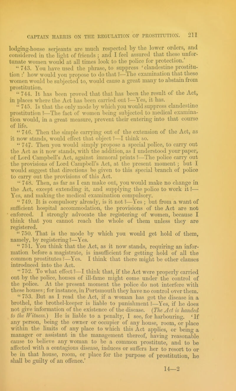 lodging-house Serjeants are much respected by the lower orders, and considered in the Hght of friends ; and I feel assured that these unfor- tunate women would at all times look to the pohce for protection.'  743. You have used the phrase, to sup])ress ' clandestine prostitu- tion :' hoAv wouhl you propose to do that ^—The examination that these women would be su})jected to, Avould cause a great many to abstain from prostitution.  744. It has been proved that that has been the result of the Act, in places where the Act has been carried out 1—Yes, it has.  745. Is that the only mode by Avhich you Avould suppress clandestine prostitution 1—The fact of women being subjected to medical examina- tion would, in a great measure, prevent their entering into that course of life.  746. Then the simple carrying out of the extension of the Act, as it now stands, would effect that object 'I—I think so.  747. Then you would simply propose a special police, to carry out the Act as it now stands, Avith the addition, as I understood your paper, of Lord Campbell's Act, against innnoral prints ?—The police carry out the provisions of Lord Campbell's Act, at the present moment; but I would suggest that directions be given to this special branch of police to carry out the provisions of this Act.  748. Then, as far as I can make out, yon Avould make no change in the Act, except extending it, and supplying the j)oHce to Avork it ?— Yes, and making the medical examination compulsory.  749. It is compulsory already, is it not 1—Yes ; but from a Avant of sufficient hospital accommodation, the provisions of the Act are not enforced. I strongly advocate the registering of Avomen, because I think that you cannot reach the whole of them unless they are registered.  750. That is the mode by Avhich you Avould get hold of them, namely, by registering'?—Yes.  751. You think that the Act, as it noAv stands, requiring an infor- mation before a magistrate, is insufficient for getting hold of all the common prostitutes i—Yes. I think that there might be other clauses introduced into the Act.  752. To Avhat eflFectI—I think that, if the Act were properly carried out by the police, houses of ill-fame might come under the control of the police. At the present moment the police do not interfere Avith these houses; for instance, in Portsmouth they have no control over them.  753. But as I read the Act, if a Avoman has got the disease in a brothel, the brothel-keeper is liable to punishment I—Yes, if he does not give information of the existence of the disease. (The Ad is handed to the IViimss.) He is liable to a penalty, I see, for harbouring. ' If any person, being the OAvner or occupier of any house, room, or place Avithin the limits of any place to Avhich this Act applies, or being a manager or assistant in the management thereof, having reasonable cause to believe any Avoman to be a common i)rostitute, and to be affected Avith a contagious disease, induces or suifcrs her to resort to or be in that house, room, or place for the purpose of prostitution, he shall bo guilty of an offence.' ' 14—2