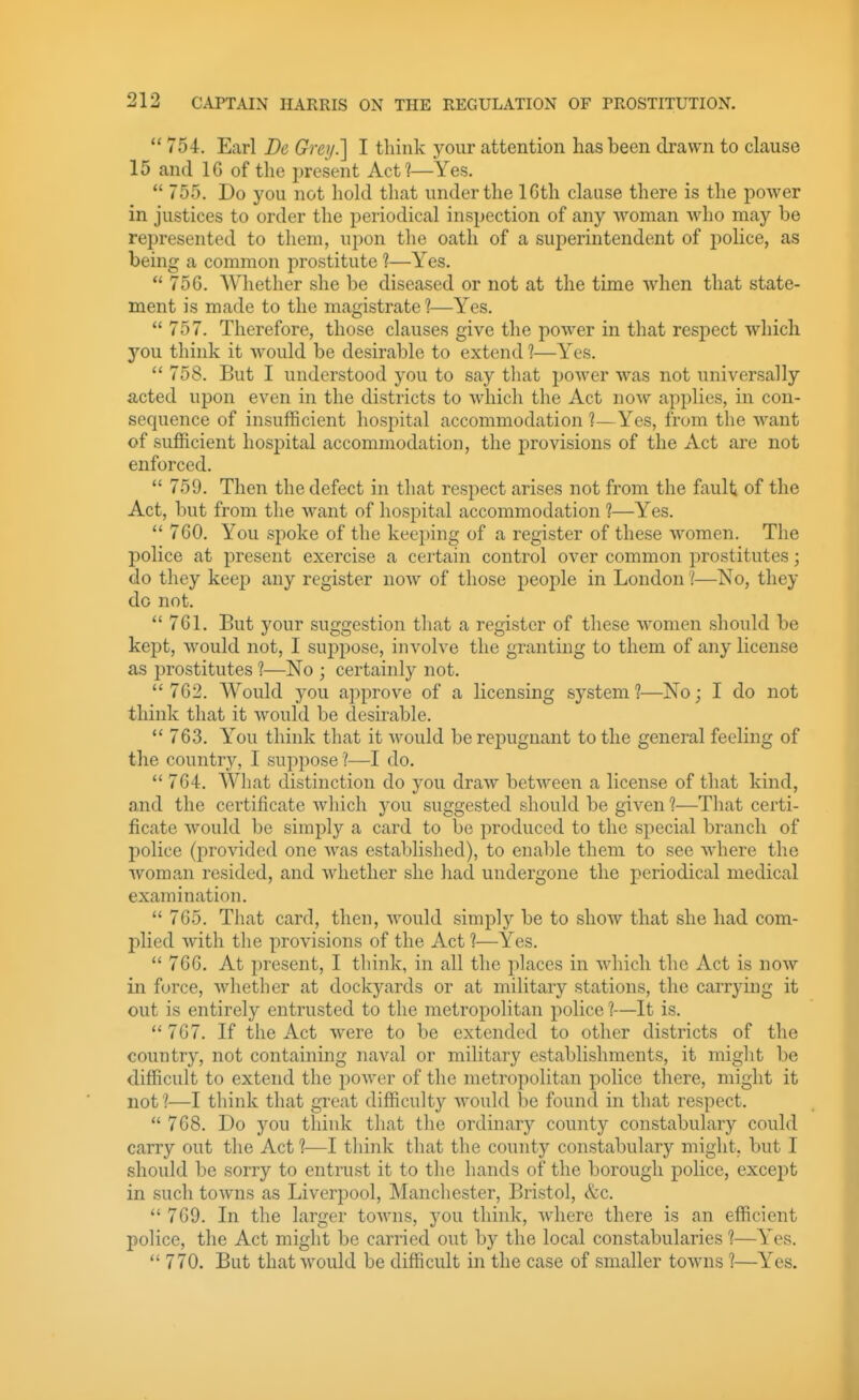  754. Earl Dc Gretj.] I think your attention has been drawn to clause 15 and IG of the present Act?—Yes.  755. Do you not hold that under the 16th clause there is the power in justices to order the periodical inspection of any woman who may be represented to them, upon the oath of a superintendent of police, as being a common prostitute ?—Yes.  75G. Whether she be diseased or not at the time when that state- ment is made to the magistrate 1—Yes.  757. Therefore, those clauses give the power in that respect which you think it would be desirable to extend ?—Yes.  758. But I understood you to say that power was not universally acted upon even in the districts to which the Act now applies, in con- sequence of insufficient hospital accommodation 1— Yes, from the want of sufficient hospital accommodation, the provisions of the Act are not enforced.  759. Then the defect in that respect arises not from the fault of the Act, but from the want of hospital accommodation ?—Yes.  760. You spoke of the keeping of a register of these women. The police at present exercise a certain control over common prostitutes; do they keep any register now of those people in London 1—No, they do not.  761. But your suggestion that a register of these women should be kept, would not, I suppose, involve the granting to them of any license as prostitutes 1—No ; certainly not.  762. Would you approve of a licensing system ?—No; I do not think that it would be desirable.  763. You think that it would be repugnant to the general feeling of the country, I suppose ?—I do.  764. Wliat distinction do you draw betAveen a license of that kind, and the certificate which you suggested should be given ?—That certi- ficate would be simply a card to be produced to the special branch of police (provided one was established), to enable them to see where the woman resided, and whether she had undergone the periodical medical examination.  765. That card, then, would simply be to show that she had com- plied with the provisions of the Act 1—Yes.  766. At present, I think, in all the places in which the Act is now in force, whether at dockyards or at military stations, the carrying it out is entirely entrusted to the metropolitan police ?—It is.  767. If the Act were to be extended to other districts of the country, not containing naval or military establishments, it miglit be difficult to extend the power of the metropolitan police there, might it not l—I think that great difficulty would be found in that respect.  768. Do you think that the ordinary county constabulary could carry out the Act ?—I think that the county constabulary might, but I should be sorry to entrust it to the hands of the borough police, excejit in such towns as Liverpool, Manchester, Bristol, &c.  769. In the larger towns, you think, where there is an efficient police, the Act might be carried out by the local constabularies 1—Yes.  770. But that would be difficult in the case of smaller towns 1—Yes.