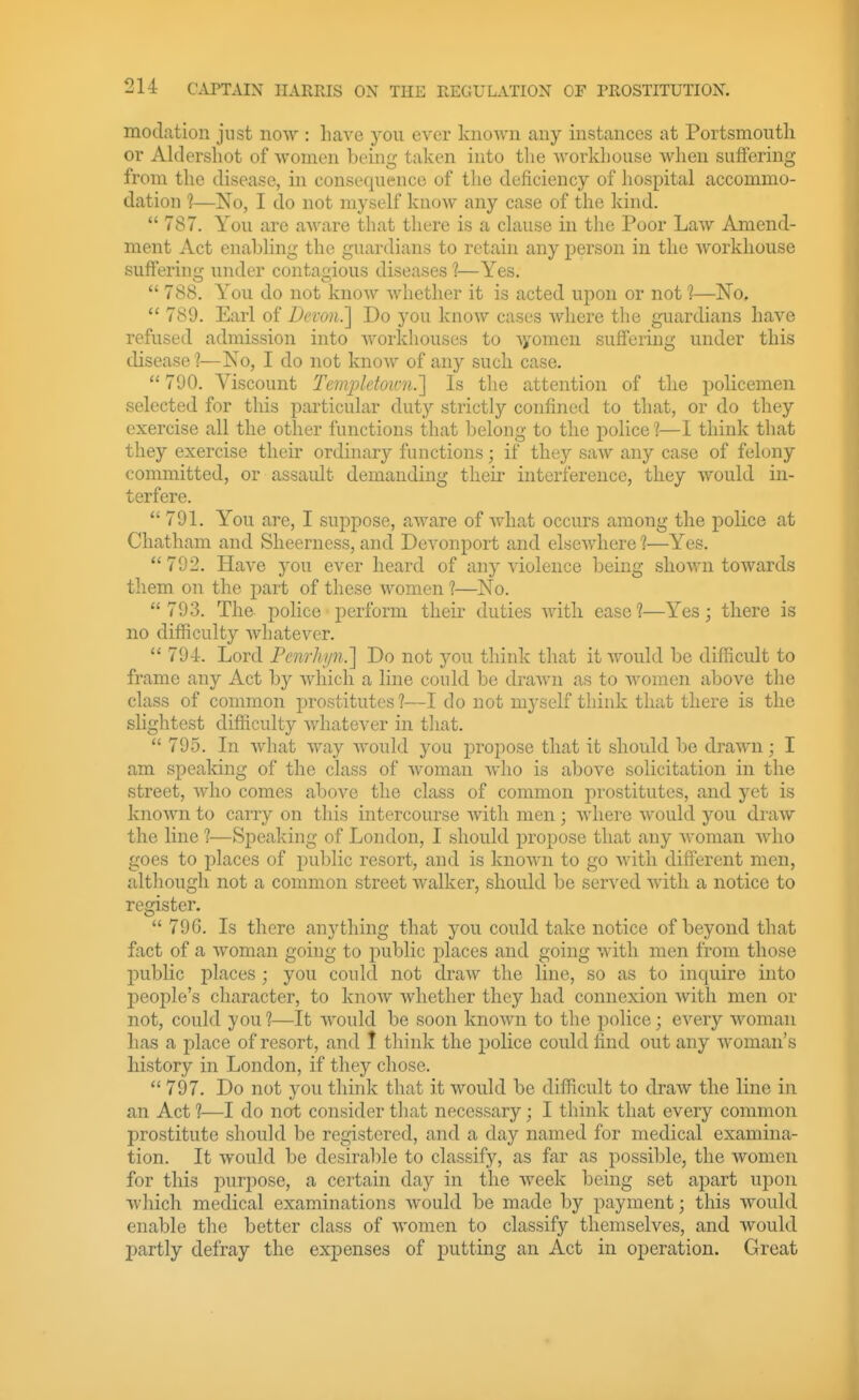 modation just now : liave you ever known any instances at Portsmouth or Aldersliot of women being taken into tlie Avovkliouse when suffering from the disease, in consequence of the deficiency of liospital accommo- dation 1—No, I do not myself know any case of the kind.  787. You are aAvare that there is a cLause in the Poor Law Amend- ment Act enabhng the guardians to retain any person in the workhouse suffering under contagious diseases ?—Yes.  788. You do not know whether it is acted upon or not 1—No,  789. Earl of Devon.] Do you know cases where the guardians have refused admission into workhouses to Ayomen suffering under this disease ?—No, I do not know of any such case. 790. Viscount Tem.pktou-n.'] Is the attention of the policemen selected for this particular duty strictly confined to that, or do they exercise all the other functions that belong to the police 1—I think that they exercise their ordinary functions; if they saAV any case of felony committed, or assault demanding their interference, they would in- terfere.  791. You are, I suppose, aware of what occurs among the police at Chatham and Sheerness, and Devonport and elsewhere ?—Yes. 792. Have you ever heard of any violence being shown towards them on the part of these women 1—No.  793. The police perform their duties with ease ?—Yes; there is no difficulty whatever. 79-1. Lord Fcnrhi/n.] Do not you think that it would be difficult to frame any Act by which a line could be draAvn as to women above the class of common prostitutes ?—I do not myself think that there is the slightest difficulty whatever in that.  795. In what way would you propose that it should be drawn; I am speaking of the class of woman who is above solicitation in the street, who comes above the class of common prostitutes, and yet is known to carry on this intercourse with men; where would you draw the line ?—Speaking of London, I should propose that any woman who goes to places of public resort, and is known to go with difterent men, although not a common street walker, should be served with a notice to register.  796. Is there anything that you could take notice of beyond that fact of a woman going to i;)ublic places and going with men from those public places; you could not draw the line, so as to inquire into people's character, to know whether they had connexion with men or not, could you?—It would be soon known to the police; every woman has a place of resort, and 1 think the police could find out any woman's history in London, if they chose.  797. Do not you think that it would be difficult to draw the line in an Act 1—I do not consider that necessary; I think that every common jDrostitute should be registered, and a day named for medical examina- tion. It would be desirable to classify, as far as possible, the women for this purpose, a certain day in the week being set apart upon which medical examinations would be made by payment; this would enable the better class of women to classify themselves, and would partly defray the exj)enses of putting an Act in operation. Great