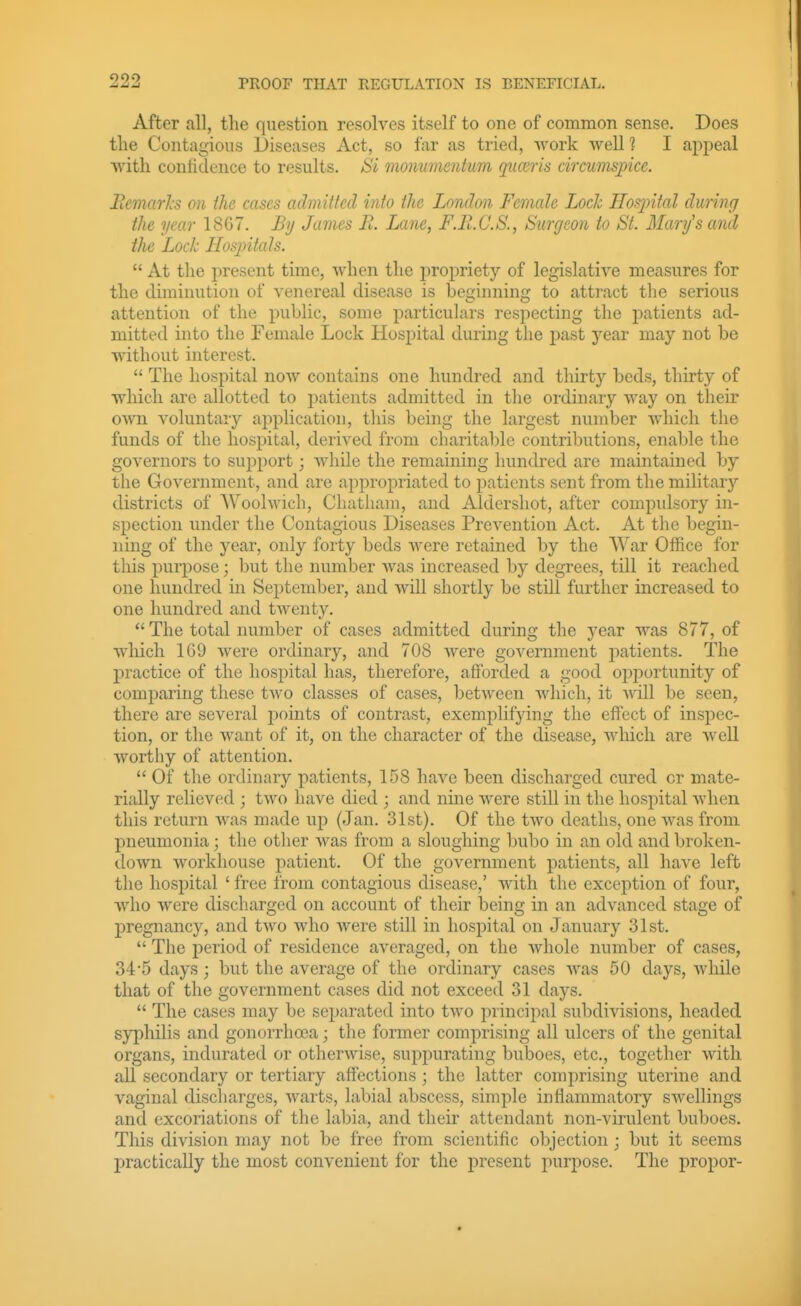 After all, the question resolves itself to one of common sense. Does tlie Contagious Diseases Act, so far as tried, work well 1 I appeal with contidence to results. Si monmnentiim qua'ris circumsjpice. Eemarls on the cases admitted into the London Female Lock Hoqnfal during the year 18G7. By James B. Lane, F.ll.C.S., Surgeon to St. Mary's and the Loch Ilosjntats.  At the present time, when the propriety of legislative measures for the diminution of venereal disease is beginning to attract the serious attention of the public, some particulars respecting the patients ad- mitted into the Female Lock Hospital during the past year may not be without interest.  The hospital now contains one hundred and thirty beds, thirty of which are allotted to j^atients admitted in the ordinary way on their own voluntary application, this being the largest number which the funds of the hospital, derived from charitable contributions, enable the governors to support; while the remaining hundred are maintained by the Government, and are appropriated to patients sent from the military districts of AVoolwich, Chatham, and Aldershot, after compidsory in- spection under the Contagious Diseases Prevention Act. At the begin- ning of the year, only forty beds were retained by the War Office for this purpose; but the number was increased by degrees, till it reached one hundred in Sejitember, and will shortly be still further increased to one hundred and twenty.  The total number of cases admitted during the year was 877, of which 169 were ordinary, and 708 were government j^atients. The practice of the hospital has, therefore, afforded a good ojiijortunity of comparing these two classes of cases, between which, it will be seen, there are several points of contrast, exemplifying the effect of inspec- tion, or the want of it, on the character of the disease, which are well worthy of attention.  Of the ordinary patients, 158 have been discharged cured or mate- rially relieved ; two have died ; and nine were still in the hospital when this return was made up (Jan. 31st). Of the two deaths, one was from pneumonia; the other was from a sloughing bubo in an old and broken- down workhouse patient. Of the government patients, all have left the hospital ' free from contagious disease,' with the exception of four, who were discharged on account of their being in an advanced stage of j)regnancy, and two who were still in hospital on January 31st.  The period of residence averaged, on the whole number of cases, 34*5 days; but the average of the ordinary cases was 50 days, while that of the government cases did not exceed 31 days.  The cases may be sej^arated into two principal subdivisions, headed syphilis and gonorrhoea; the former comprising all ulcers of the genital organs, indurated or otherwise, suppurating buboes, etc., together with all secondary or tertiary affections; the latter comprising uterine and vaginal discharges, warts, labial abscess, simple inflammatory swellings and excoriations of the labia, and their attendant non-virulent buboes. This division may not be free from scientific objection; but it seems practically the most convenient for the present purpose. The propor-
