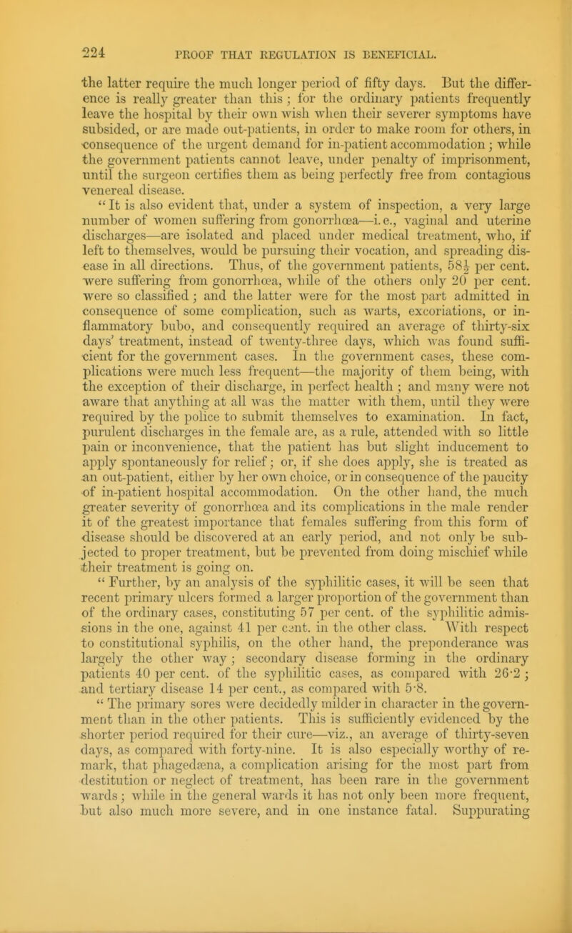the latter require the much longer period of fifty days. But the differ- ence is really greater than this ; for the ordinary i)atients frequently leave the hospital by their own wish when their severer symptoms have subsided, or are made out-patients, in order to make room for others, in ■consequence of the urgent demand for in-patient accommodation; while the government patients cannot leave, under penalty of imprisonment, until the surgeon certifies them as being perfectly free from contagious venereal disease.  It is also evident tliat, under a system of inspection, a very large number of women suffering from gonorrlioea—i.e., vaginal and uterine discharges—are isolated and placed under medical treatment, who, if left to themselves, would be j)ursuing their vocation, and spreading dis- ease in all directions. Thus, of the government patients, 58^ per cent, ■were suffering from gonorrhoea, while of the others only 20 per cent, were so classified; and the latter were for the most part admitted in consequence of some complication, such as warts, excoriations, or in- flammatory bubo, and consequently required an average of thirty-six days' treatment, instead of twenty-three days, which was found suffi- cient for the government cases. In the government cases, these com- plications were much less frequent—the majority of tliem being, with the exception of their discharge, in perfect health ; and many were not aware that anj^thing at all was the matter with them, until they were recjuired by the police to submit themselves to examination. In fact, purulent discharges in the female are, as a rule, attended with so little pain or inconvenience, that the patient has but slight inducement to apply sjiontaneously for relief; or, if she does apply, she is treated as an out-patient, either by her own choice, or in consequence of the jmucity of in-patient hospital accommodation. On the other liand, the much greater severity of gonorrhoea and its complications in the male render it of the greatest importance that females suffering from this form of disease should be discovered at an early period, and not only be sub- jected to proper treatment, but be prevented from doing miscliief while -their treatment is going on.  Further, by an analysis of the syphilitic cases, it will be seen that recent primary ulcers formed a larger proportion of the government than of the ordinary cases, constituting 57 per cent, of the syphilitic admis- sions in the one, against 41 per c^nt. in the other class. With respect to constitutional syphilis, on the other hand, the preponderance was largely the other way ; secondary disease forming in the ordinary patients 40 per cent, of the syphilitic cases, as compared with 2G-2 ; and tertiary disease 14 per cent., as compared with 5-8.  The primary sores were decidedly milder in character in the govern- ment than in the other patients. This is sufficiently evidenced by the shorter period required for their cure—viz., an average of thirty-seven days, as compared with forty-nine. It is also especially worthy of re- mark, that phagedena, a complication arising for the most part from destitution or neglect of treatment, has been rare in the government wards; while in the general wards it has not only been more frequent, but also much more severe, and in one instance fatal. Suppurating