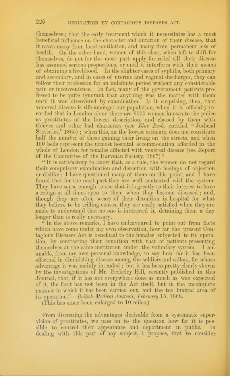 REGULATION BY CONTAGIOUS DISEASES ACT. tliemselves ; that the early treatment which it necessitates has a most beneficial influence on the character and duration of their disease, that it saves many from local mutilation, and many from permanent loss of health. On the other hand, women of this class, when left to shift for themselves, do not for the most part apply for relief till their disease lias assumed serious ])roportions, or until it interferes with their means of obtaining a livelihood. In the slighter cases of syphilis, both primary and secondary, and in cases of uterine and vaginal discharges, they can follow their profession for an indefinite period Avithout any considerable pain or inconvenience. In fact, many of the government patients pro- fessed to be quite ignorant that anything was the matter with them until it was discovered by examination. Is it surprising, then, that venereal disease is rife amongst our population, when it is officially re- corded that in London alone there are 6000 women known to the police as prostitutes of the lowest description, and classed by them with thieves and other bad characters (see Blue Book, entitled  Judicial Statistics, 1865); when this, on the loAvest estimate, does not constitute half the number of those gaining their living on the streets, and when 150 beds represent the utmost hospital accommodation afibrded in the whole of London for females afflicted with venereal disease (see Eeport of the Committee of the Harveian Society, 1867) ?  It is satisfactory to know that, as a rule, the women do not regard their compulsory examination and detention with feelings of objection or dislike ; I have questioned many of them on this point, and I have found that for the most part they are well contented with the system. They have sense enough to see that it is greatly to their interest to have a refuge at all times open to them when they become diseased ; and, though they are often weary of their detention in hospital for what they believe to be trifling causes, they are easily satisfied when they are made to understand that no one its interested in detaining them a day longer than is really necessary.  In the above remarks, I have endeavoured to point out from facts which have come under my own observation, how far the present Con- tagious Diseases Act is beneficial to the females subjected to its opera- tion, by contrasting their condition with that of patients presenting themselves at the same institution under the voluntary system. I am unable, from my own personal knowledge, to say how far it has been eff'ectual in diminishing disease among the soldiers and sailors, for whose advantage it was mainly intended ; but it has been pretty clearly shown by the investigations of Mr. Berkeley Hill, recently published in this Journal, that, if it has not everywhere done as much as was expected of it, the fault has not been in the Act itself, but in the incomplete manner in which it has been carried out, and the too limited area of its operation.—British Medical Journal, February 15, 1868. (This has since been enlarged to 10 miles.) From discussing the advantages derivable from a systematic super- vision of prostitutes, we pass on to the question how far it is pos- sible to control their appearance and deportment in public. In dealing with this part of my subject, I propose, first to consider