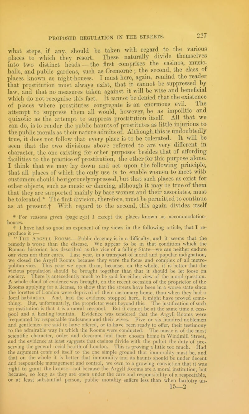 what steps, if any, should be taken with regard to tlie various places to which they resort. These naturally divide themselves into two distinct heads —the first comprises the casinos, music- halls, and pul)lic gardens, such as Cremorne; the second, the class of places known as night-houses. I must here, again, remind the reader that prostitution must always exist, that it cannot be suppressed by law, anil that no measures taken against it will be wise and beneficial which do not recognise this fact. It cannot be denied that the existence of places where prostitutes congregate is an enormous evil. The attempt to suppress them all would, however, be as impolitic and quixotic as the attempt to suppress prostitution itself. All that we can do, is to render the public haunts of prostitutes as little injurious to the public morals as their nature admits of. Although, this is undoubtedly true, it does not follow that every place is to be tolerated. It will be seen that the two divisions above referred to are very different in character, the one existing for other purposes besides that of affording facilities to the practice of prostitution, the other for this purpose alone. I think that we may lay down and act upon the following principle^ that all places of which the only use is to enable women to meet with customers should be rigorously repressed, but that such places as exist for other objects, such as music or dancing, although it may be true of them that they are supported mainly by base women and their associates, must be tolerated.* The first division, therefore, must be permitted to continue as at present.! With regard to the second, this again divides itself * For reasons given (page 231) I except the places ]<nown as accommodation- houses. t I have had so good an exponent of my views in the following article, that I re- produce it :— The Argyll Rooms.—Public decency is in a difficulty, and it seems that the remedy is worse lhan the disease. We appear to be in that condition which the Roman historian has described as the vice of a falling State—we can neither endure our vices nor their cures. Last year, in a transport of moral and popular indignation, we closed the Argyll Rooms because they were the focus and complex of all metro- politan vice. This year we open them, because, on the whole, it is better that the vicious population should be brought together than that it should be let loose on society. T here is antecedently mi-ch to be said for either view of the moral question. A whole cloud of evidence was brought, on the recent occasion of the proprietor of the Rooms applying for a license, to show that the streets have been in a worse state since the lorettes of London were deprived of (heir customary home, than when they had a local habitation. And, had the evidence stopped here, it might have proved some- thing. But, ur.fortunat'ly, the proprietor went Ijcyond this. T lie justification of such an institution is that it is a moral cesspool. But it cannot be at the same time a cess- pool and a heal ng lountain. Evidence was tendered that the Argyll Rooms were frei|uented by respectable tradesmen and their wives. Five or six hundred noblemen and gentlemen are said to have offered, or to have been ready to offer, their testimony to the admirable way in which the Rooms were conducted. The music is of the most scientific character, order and decorum find their chosen home in Windmill Street, and the evidence at least surgests that casinos divide with the pulpit the duly of pre- serving the general ocial health of London. This is proving a little too much. Had the argimient confii ed itself to the one simple ground that immorality must be, and that on the whole it is better that immorality and its haunts should be under decent and responsible management and control, we own to a growing conviction that it was right to grant the Lcensc—not because 'he Argyll Rooms are a moral institution, but because, so long as they are open under the care and responsibility of a respectable, or at least substantial person, public morality suffers less than when harlotry un- 15—2