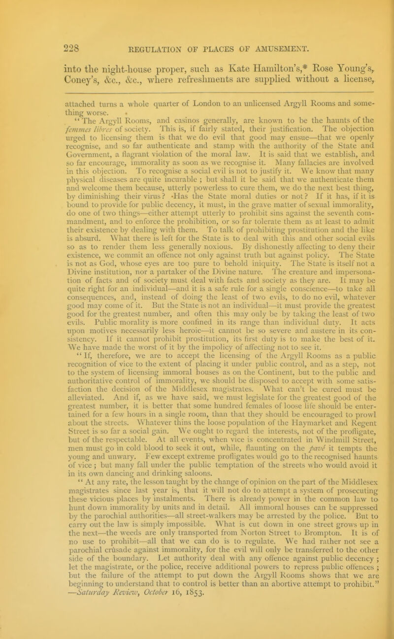 into the niglit-liouse proi)er, sucli as Kate Hamilton's,* Eose Young's^ Coney's, c^c, cVc, wliere refreshments are supplied Avithout a license, attached turns a whole quarter of London to an unUcensed Argyll Rooms and some- thing worse.  The Argyll Rooms, and casinos generally, are known to be the haunts of the /Iv;//wj///vvj-of society. This is, if fairly stated, their justification. The objection urged to licensing them is that we do evil that good may ensue—that we openly recognise, and so far authenticate and stamp with the authority of the State antl Government, a llagrant violation of the moral law. It is said that we establish, and so far encourage, immorality as soon as we recognise it. Many fallacies are involved in this oV)jection. To recognise a social evil is not to justify it. We know that many physical diseases are quite incurable ; but shall it be said that we authenticate them and welcome them because, utterly powerless to cure them, we do the next best thing, by diminishing their virus? 'Has the State moral duties or not? If it has, if it is bound to provide for public decency, it must, in the grave matter of sexual immorality, do one of two things—either attempt utterly to prohibit sins against the seventh com- mandment, and to enforce the prohibition, or so far tolerate them as at least to admit their existence by dealing with them. To talk of prohibiting prostitution and the like is absurd. \\'hal there is left for the State is to deal with this and other social evils so as to render them less generally noxious. By dishonestly affecting to deny their existence, we commit an offence not only against tnith but against policy. The State is not as God, whose eyes are too pure to behold iniquity. The State is itself not a Divine institution, nor a partaker of the Divine nature. The creature and impersona- tion of facts and of society must deal Avith facts and society as they are. It may be quite right for an individual—and it is a safe rule for a single conscience—to take all consequences, and, instead of doing the least of two evils, to do no evil, whatever good may come of it. But the State is not an individual—it must provide the greatest good for the greatest number, and often this may only be by taking the least of two evils. Public morality is more confined in its range than individual duty. It acts upon motives jiecessarily less heroic—it cannot be so severe and austere in its con- sistency. If it cannot prohibit prostitution, its first duty is to make the best of it. We have made the worst of it by the impolicy of affecting not to see it.  If, therefore, we are to accept the licensing of the Argyll Rooms as a public recognition of vice to the extent of placing it under public control, and as a step, not to the system of licensing immoral houses as on the Continent, but to the public and authoritative control of immorality, we should be disposed to accept with some satis- faction the decision of the MicUUesex magistrates. What can't be cured must be alleviated. And if, as we have said, we must legislate for the greatest good of the greatest number, it is better that some hundred females of loose life should be enter- tained for a few hours in a single room, than that they should l)e encouraged to prowl about the streets. Whatever thins the loose population of the Hayniarket and Regent Street is so far a social gain. We ought to regard the interests, not of the profligate, but of the respectable. At all events, when vice is concentrated in Windmill Street, men must go in cold blood to seek it out, while, flaunting on the pav^ it tempts the young and unwary. Few except extreme profligates woukl go to the recognised iiaunts of vice ; but many fall under the public temptation of the streets who would avoid it in its own dancing and drinking saloons.  At any rate, the lesson taught by the change of opinion on the part of the Middlesex magistrates since last year is, that it will not do to attempt a system of prosecuting these vicious places by instalments. There is already power in the common law to hunt down immorality by units and in detail. All immoral houses can be suppressed by the parochial authorities—all street-walkers may be arrested by the police. But to carry out the law is simply impossible. What is cut down in one street grows up in tlie next—the weeds are only transported from Norton Street to Brompton. It is of no use to prohibit—all that we can do is to regulate. We had rather not see a parochial ciiisade against immorality, for the evil will only be transferred to the other side of the boundary. Let authority deal with any offence against public decency ; let the magistrate, or the police, receive additional powers to repress public offences ; but the failure of the attempt to put down the Argyll Rooms shows that we are beginning to understand that to control is better than an abortive attempt to prohibit. —Saturday A'ci'icic, October 16, 1S53.