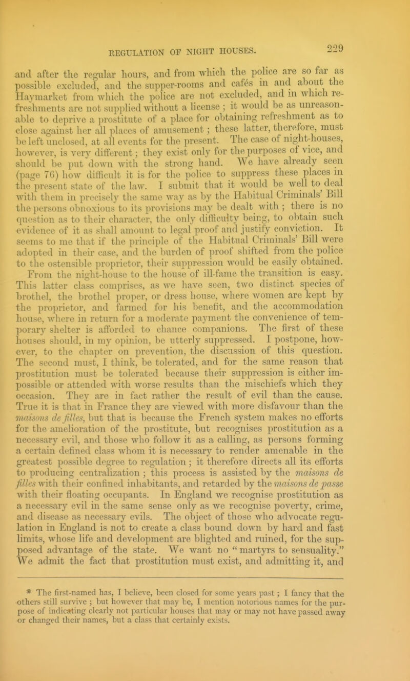 REGULATION OF NIGHT HOUSES. and after tlic regular hours, aud from Avliich tlie police are so far as possible excluded, aud the supper-rooms aud caf6s m and about the Haymarket from which the police are not excluded, and m Avhicli re- freshments are not supi)lied without a license ; it would be as unreason- able to deprive a prostitute of a place for obtaining refreshment as to close against her all places of amusement; these latter, therefore, must be left unclosed, at all events for the present. The case of night-houses liowever, is very different; they exist only for the purposes of vice, and should be put down with the strong hand. We have already seen (page 70) how difficult it is for tiie police to suppress these places in the'present state of the law. I submit that it would be well to deal with them in precisely the same Avay as by the Ha1)itual Criminals] Bill the persons obnoxious to its provisions may be dealt with ; there is no question as to their character, the only ditHculty being, to obtain such evidence of it as shall amount to legal proof and justify conviction. It seems to me that if the principle of the Habitual Criminals' Bill were adopted in their case, and the burden of proof shifted from the police to the ostensible proprietor, their suppression would be easily obtained. From the night-house to the house of ill-fame the transition is easy. This latter class comprises, as Ave have seen, two distinct species of brothel, the brothel proper, or dress house, where women are kept by the proi)rietor, and farmed for his benefit, and the accommodation house, Avhere in return for a moderate payment the convenience of tem- porary shelter is afforded to chance companions. The first of these houses should, in my opinion, be utterly suppressed. I postpone, how- ever, to the chapter on prevention, the discussion of this question. The second must, I think, be tolerated, and for the same reason that prostitution must be tolerated because their suppression is either im- possible or attended with worse results than the mischiefs Avhich they occasion. They are in fact rather the result of evil than the cause. True it is that in France they are viewed Avith more disfavour than the 7naisons de fiUcs, but that is because tlie French system makes no efforts for the amelioration of the prostitute, but recognises prostitution as a necessary ev-il, and those who follow it as a calling, as persons forming a certain defined class Avhom it is necessary to render amenable in the greatest possible degree to regulation; it therefore directs all its efforts to producing centralization ; this process is assisted by the maisons de fiJk's Avith their confined inhabitants, and retarded by the maisons de passe Avith tlieir floating occupants. In England Ave recognise prostitution as a necessary evil in the same sense only as avo recognise poverty, crime, and disease as necessary evils. The object of those Avho advocate regu- lation in England is not to create a class bound down by hard and fast limits, Avhose life and development are blighted and mined, for the sup- posed advantage of the state. We Avant no martyrs to sensuality. We admit the fact that prostitution must exist, and admitting it, and * The first-named has, I believe, heen closed for some years past ; I fancy that the others still survive ; but however that may be, I mention notorious names for the pur- pose of indicating clearly not particular houses that may or may not have passed away or changed their names, but a class that certainly exists.