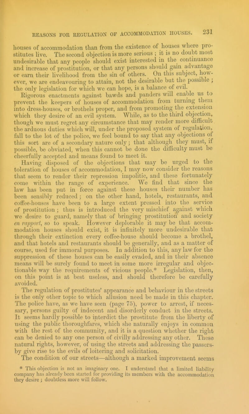 houses of accommodation than from the existence of houses where pro- stitutes live. The second objection is more serious ; it is no doubt most undesirable that any people should exist interested in the continuance and increase of prostitution, or that any persons should gain advantage or earn their livelihood from the sin of others. On this subject, how- ever, we are endeavouring to attain, not the desirable but the possible ; the only legislation for which we can hope, is a balance of evil. Rigorous enactments against bawds and panders will enable us to prevent the keepers of houses of accommodation from turning them into dress-houses, or brothels proper, and from promoting the extension Avhich they desire of an evil system. While, as to the third objection, thougii we must regret any circumstance that may render more difficult the arduous duties which will, under the proposed system of regulation,^ foil to the lot of the police, we feel bound to say that any objections of this sort are of a secondary nature only; that although they must, if possible, be obviated, when this cannot be done the difficulty must be cheerfully accepted and means found to meet it. Having disposed of the objections that may be urged to the toleration of houses of accommodation, I may now consider the reasons that seem to render their repression impolitic, and these fortunately come within tlie range of experience. We find that since the law has been put in force against these houses their number has been sensibly reduced; on the other hand, hotels, restaurants, and coffee-houses have been to a large extent pressed into the service of prostitution ; thus is introduced the very mischief against which we desire to guard, namely that of bringing prostitution and society en rapport, so to speak. However deplorable it may be that accom- modation houses siiould exist, it is infinitely more undesirable that through their extinction every coffee-house should become a brothel, and that hotels and restaurants should be generally, and as a matter of course, used for immoral purposes. In addition to this, any law for the suppression of these houses can be easily evaded, and in their absence means will be surely found to meet in some more irregular and objec- tionable way the requirements of vicious people.* Legislation, then, on this point is at best useless, and should therefore be carefully avoided. The regulation of prostitutes' appearance and behaviour in the streets is the only other topic to which allusion need be made in this chapter. The police have, as we have seen (page 75), power to arrest, if neces- sary, persons guilty of indecent and disorderly conduct in the streets. It seems hardly possible to interdict the prostitute from the liberty of using the public thoroughfares, which she naturally enjoys in common with the rest of the community, and it is a question whether the right can be denied to any one person of civilly addressing any other. These natural rights, however, of using the streets and addressing the passers- by give rise to the evils of loitering and solicitation. The condition of our streets—although a marked improvement seems * This objection is not an imaginary one. I understand that a limited liability- company has already been started for providing its members with the accommodation they desire ; doubtless more will follow.