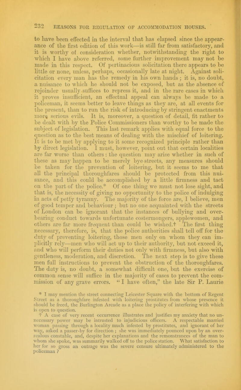 to have been effected in the interval that has elapsed since the appear- ance of the first edition of this work—is still far from satisfactory, and it is worthy ot consideratioii -svliether, notAvithstanding the right to whicli I have ahove referred, some furtlier improvement may not be made in this respect. Of pertinacious solicitation there appears to be little or none, nnless, perhaps, occasionally late at night. Against soli- citation every man has the remedy in his own hands ; it is, no doubt, a nuisance to Avliich he should not be exposed, but as the alisence of rejoinder usually suffices to repress it, and in the rare cases in which it proves insufficient, an effectual appeal can always be made to a policeman, it seems better to leave things as they are, at all events for the present, than to run the risk of introducing by stringent enactments mor<j serious evils. It is, moreover, a question of detail, fit rather to be dealt with by the Police Commissioners than worthy to be made the subject of legislation. This last remark applies with equal force to the question as to the best means of dealing with the mischief of loitering. It is to be met by applying to it some recognized principle rather than by direct legislation. I must, however, point out that certain localities are far worse than others: the question may arise whether in such of these as may happen to be merely bye streets, any measures should be taken for the prevention of loitering, but it seems to me that all the jmncipal thoroughfares should be protected from this nui- sance, and this could be accomplished by a little firmness and tact on the part of the police.* Of one thing we must not lose sight, and that is, the necessity of giving no opportunity to the police of indulging in acts of petty tyranny. The majority of the force are, I believe, men of good temper and behaviour ; but no one acquainted with the streets of London can be ignorant that the instances of bullying and over- bearing conduct towards unfortunate costermongers, applewomen, and others are far more frecpient than could be wished.t The first thing necessary, therefore, is, that the police authorities shall tell off for the duty of preventing loitering, those men only on whom they can im- plicitly rely—men who will act up to their authority, but not exceed it, and who will iJerform their duties not only with firmness, but also witli gentleness, moderation, and discretion. The next step is to give these men full instructions to prevent the obstruction of the thoroughfares. The duty is, no doubt, a somewhat difficult one, but the exercise of common sense will suffice in the majority of cases to prevent the com- mission of any grave errors.  I have often, the late Sir P. Laurie * I may mention the street connecting Leicester Square with the bottom of Regent Street as a thoroughfare infested with loitering prostitutes from whose presence it should be freed, the Burlington Arcade as a place the policy of interfering with which is open to question. t A case of very recent occurrence illustrates and justifies my anxiety that no un- nccessaiy power may be intrusted to injudicious officers. A respectable married woman passing through a locality much infested by prostitutes, and ignorant of her way, asked a passer-by for direction ; she was immediately pounced upon by an over- zealous constable, and, despite her explanations and the remonstrances of the man to whom she spoke, was summarily walked off to the police station. What satisfaction to her for so gross an outrage was the severe censure ultimately administered to the policeman ?
