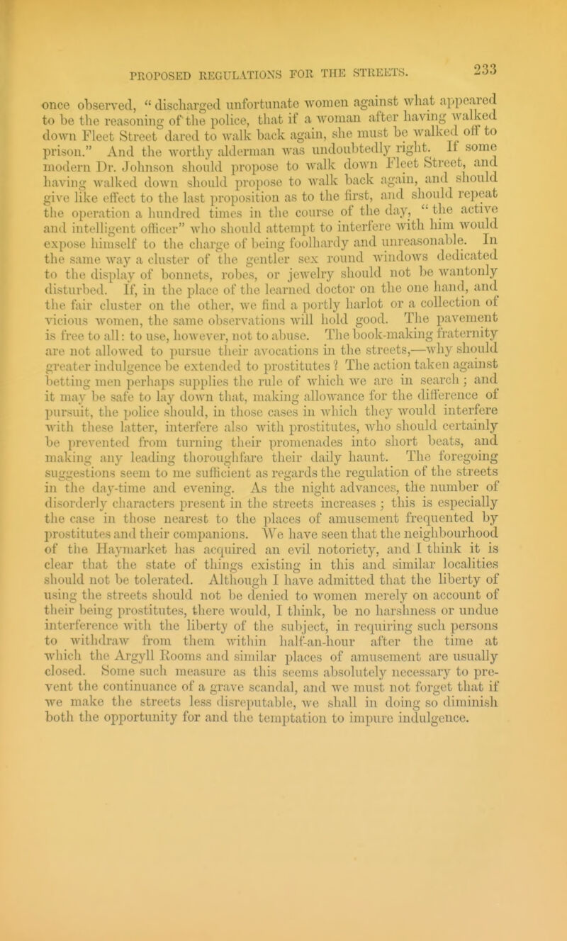 once observed,  discliarged unfortunate women against what appeared to be the reasoning of the poUce, that if a woman after having walked down Fleet Street dared to walk back again, she must be walked off to prison. And the wortliy alderman was undoubtedly right. If some modern Dr. Johnson should propose to walk down Fleet Street, and liaving walked down should propose to walk back again, and should give like effect to the last proposition as to the first, and should repeat the operation a hundred times in the course of the day,  the active and intelligent officer who should attempt to interfere with him would expose himself to the charge of Iteing foolhardy and unreasonalde. In the same way a cluster of the gentler sex round windoAVS dedicated to the display of bonnets, robes, or jewelry should not be Avantonly disturbed. If, in the place of the learned doctor on the one hand, and the fair cluster on the other, we find a portly harlot or a collection of vicious Avomen, the same observations Avill hold good. The pavement is free to all: to use, hoAvever, not to abuse. The book-making fraternity are not alloAved to pursue their avocations in the streets,—Avhy should greater indulgence be extended to prostitutes 1 The action taken against betting men perhaps supplies the rule of Avhicli Ave are in search ; and it may be safe to lay doAvn that, making alloAA^ance for the difference of l)ursuit, the police should, in those cases in Avhich they Avould interfere Avith these latter, interfere also AA'ith prostitutes, Avho should certainly be preA'ented from turning their promenades into short beats, and making any leading thoroughfare their daily haunt. The foregoing suggestions seem to me sufficient as regards the regulation of the streets in the day-time and evening. As the night advances, the number of disorderly characters present in the streets increases ; this is especially the case in those nearest to the places of amusement frequented by prostitutes and their comj)anions. We have seen that the neighbourhood of the Hay market has acquired an evil notoriety, and I think it is clear that the state of things existing in this and similar localities should not be tolerated. Although I have admitted that the liberty of using the streets should not bo denied to Avomen merely on account of their being prostitutes, there Avould, I think, be no harshness or undue interference Avith the liberty of the sul>ject, in requiring such persons to AvithdraAV from them AA'ithin half-an-hour after the time at which the Argyll Kooms and similar places of amusement are usually closed. Some such measure as this seems absolutely necessary to pre- vent the continuance of a grave scandal, and Ave must not forget that if Ave make the streets less disreputable, Ave shall in doing so diminish both the opportunity for and the temptation to impure indulgence.