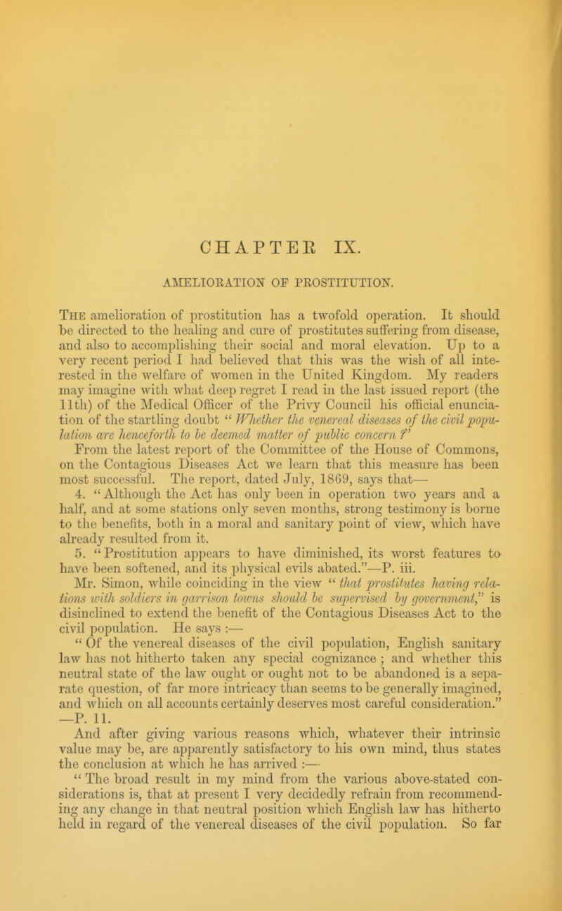 CHAPTER IX. AMELIOEATION OF PROSTITUTIOK The amelioration of prostitution has a twofold operation. It should be directed to the healing and cure of prostitutes suffering from disease, and also to accomplishing their social and moral elevation. Up to a very recent period I had believed that this was the wish of all inte- rested in the welfare of women in the United Kingdom. My readers may imagine witli what deep regret I read in the last issued report (the 11th) of the Medical Officer of the Privy Council his official enuncia- tion of the startling doubt  Whether the venereal diseases of the civil popu- lation are henceforth to he deemed matter of public concern f From the latest report of the Committee of the House of Commons, on the Contagious Diseases Act we learn that this measure has been most successful. The report, dated July, 1869, says that— 4. *' Although the Act has only been in operation two years and a half, and at some stations only seven months, strong testimony is borne to the benefits, both in a moral and sanitary point of view, which have already resulted from it. 5. Prostitution appears to have diminished, its worst features to have been softened, and its physical evils abated.—P. iii. Mr. Simon, while coinciding in the view  that prostitutes having rela- tions ivith soldiers in garrison towns should be supervised by government is disinclined to extend the benefit of the Contagious Diseases Act to the civil population. He says :—  Of the venereal diseases of the civil population, English sanitary law has not hitherto taken any special cognizance; and whether this neutral state of the law ought or ought not to be abandoned is a sepa- rate question, of far more intricacy than seems to be generally imagined, and which on all accounts certainly deserves most careful consideration. —P. 11. And after giving various reasons which, whatever their intrinsic value may be, are apparently satisfactory to his own mind, thus states the conclusion at which he has arrived :—  The broad result in my mind from the various above-stated con- siderations is, that at present I very decidedly refrain from recommend- ing any change in that neutral position Avhich English law has hitherto held in regard of the venereal diseases of the civil population. So far