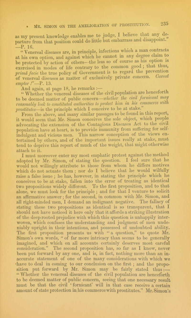 as my present knowledge enables me to judge, I believe that any de- parture from that position could do little but embarrass and disapponit. Venereal diseases are, in principle, infections which a man contracts at his own option, and against which he cannot in any degree clann to be protected by action of otliers—the less so of course as his option is exercised in modes of life contrary to the common good ; that thus, p-imd facie the true policy of Government is to regard the prevention of venereal diseases as matter of exclusively private concern. Caveat emptor ./—P. 13. And again, at page 18, he remarks :— i p  Whether the venereal diseases of the civil population are hencetortli to be deemed matter of public concern—tvheiher the civil formcant may reasmiaUij look to comtituted authorities to protect him in his commerce ivith pivstitutcs—is the principle which I conceive to be at stake. From the above, and many similar passages to be found in this report, it would seem that Mr. Simon conceives the sole object, Avhich people advocating the extension of the Contagious Diseases Act to the civil poi)ulation have at heart, is to provide immunity from suffering for self- indulgent and vicious men. This narrow conception of the views en- tertained by others, and of the important issues really at stake, must tend to deprive this report of much of the weight, that might otherwise attach to it. I must moreover enter my most emphatic protest against the method adopted by Mr. Simon, of stating the question. I feel sure that he would not willingly attribute to those from whom he differs motives which do not actuate them : nor do I believe that he would wilfully raise a false issue; he has, however, in stating the principle which he conceives to be at stake, fallen into the error of treating as identical two propositions widely different. To the first proposition, and to that alone, we must look for the principle ; and for that I venture to solicit an affh-mative answer; for the second, in common with Mr. Simon, and all right-minded men, I demand an indignant negative. The fallacy of stating these two propositions as identical is so transparent, that I should not have noticed it here only that it affords a striking illustration of the deep-rooted prejudice with which this question is unhappily inter- woven, which confuses the understanding and judgment of men unde- niably upright in their intentions, and possessed of undoubted ability. The first proposition presents us with  a question, to quote Mr. Simon's own words,  of far more intricacy than seems to be generally imagined, and which on all accounts certainly deserves most careful consideration. The second proposition has, so far as I know, never been put forward by any one, and is, in fact, nothing more than an in- accurate statement of one of the many considerations with which we •have to deal in coming to our conclusion on the first ; and the propo- sition put forward by Mr. Simon may be fairly stated thus:— Whether the venereal diseases of the civil population are henceforth to be deemed matter of public concern, seeing that one necessary result must be that the civil ' fornicant' will in that case receive a certain amount of state protection in his commerce with prostitutes. Mr. Simon's
