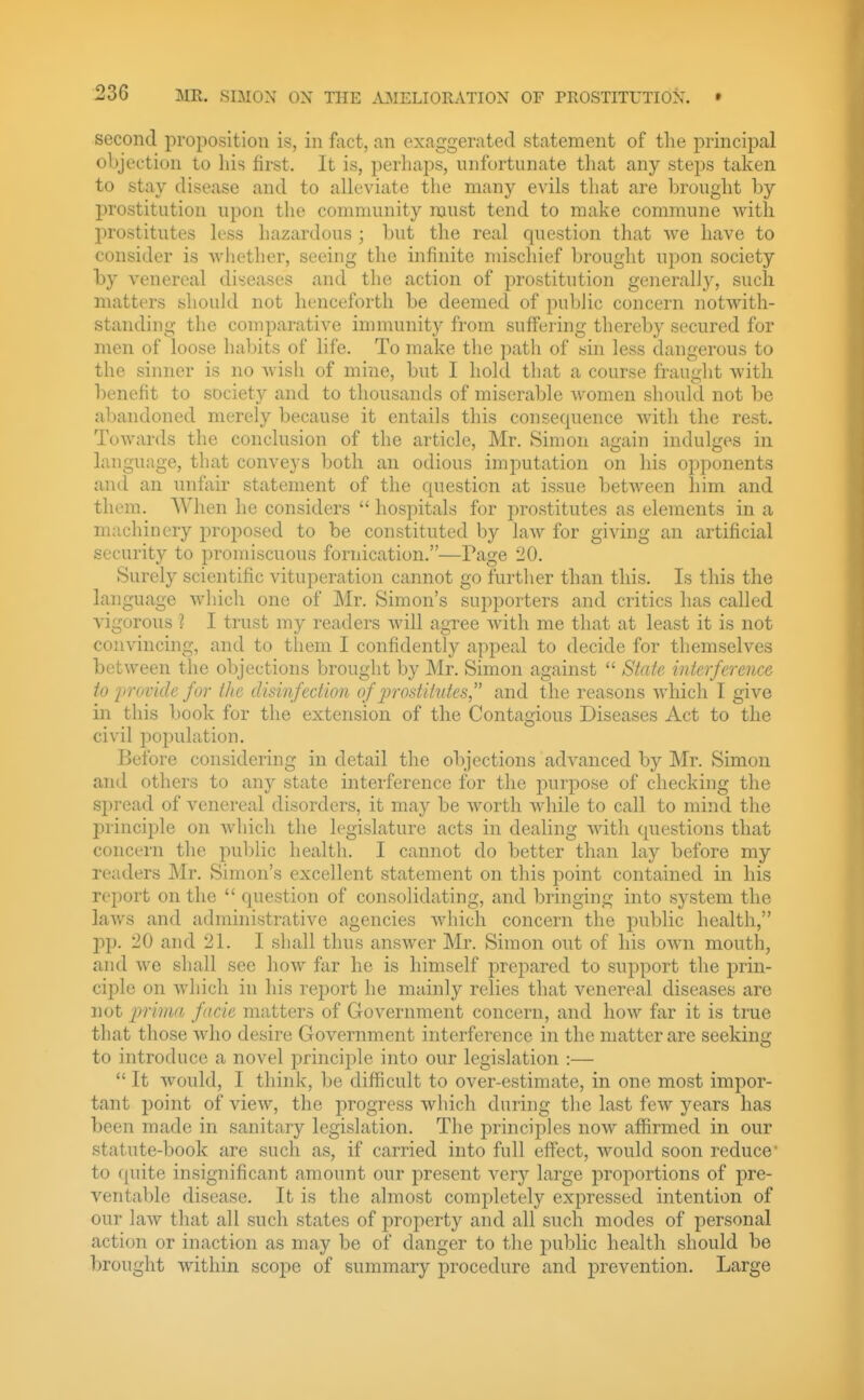 second proposition is, in fact, an exaggerated statement of the principal objection to liis first. It is, perhaps, unfortunate that any steps taken to stay disease and to alleviate the many evils that are brought by prostitution upon the community must tend to make commune with prostitutes less hazardous ; but the real question that we have to consider is whether, seeing the infinite mischief brought upon society hy venereal diseases and the action of prostitution generally, such matters shoukl not henceforth be deemed of pu1.)Jic concern notwith- standing the comparative immunity from suffering thereby secured for men of loose habits of life. To make the path of sin less dangerous to the sinner is no wish of mine, but I hold that a course fraught with benefit to society and to thousands of miserable women sliould not be abandoned merely because it entails this consequence with the rest. ToAvards the conclusion of the article, Mr. Simon again indulges in language, that conveys both an odious imputation on his opponents and an unfair statement of the question at issue betAveen him and them. When he considers  hospitals for prostitutes as elements in a machinery proposed to be constituted by law for giving an artificial security to promiscuous fornication.—Page 20. Surely scientific vituperation cannot go further than this. Is this the language which one of Mr. Simon's supporters and critics has called vigorous ? I trust my readers will agree with me that at least it is not convincing, and to them I confidently appeal to decide for themselves between the ol)jections brought by Mr. Simon against  State interference to 'provide for the disinfection of prostitutes, and the reasons which I give in this book for the extension of the Contagious Diseases Act to the civil population. Before considering in detail the objections advanced by Mr. Simon and others to any state interference for the purpose of checking the spread of venereal disorders, it may be worth while to call to mind the principle on which the legislature acts in dealing with questions that concern the pul)lic health. I cannot do better than lay before my readers Mr. Simon's excellent statement on this point contained in his report on the  question of consolidating, and bringing into system the laws and administrative agencies Avhich concern the public health, pp. 20 and 21. I shall thus answer Mr. Simon out of his own mouth, and we shall see how far he is himself prepared to support the prin- ciple on which in his report he mainly relies that venereal diseases are not prima facie matters of Government concern, and how far it is true that those who desire Government interference in the matter are seeking to introduce a novel principle into our legislation :—  It Avould, I think, be difficult to over-estimate, in one most impor- tant i3oint of view, the progress which during the last few years has been made in sanitary legislation. The principles now affirmed in our statute-book are such as, if carried into full effect, would soon reduce' to quite insignificant amount our present very large proportions of pre- ventable disease. It is the almost completely expressed intention of our law that all such states of property and all such modes of personal action or inaction as may be of danger to the public health should be brought within scope of summary procedure and prevention. Large