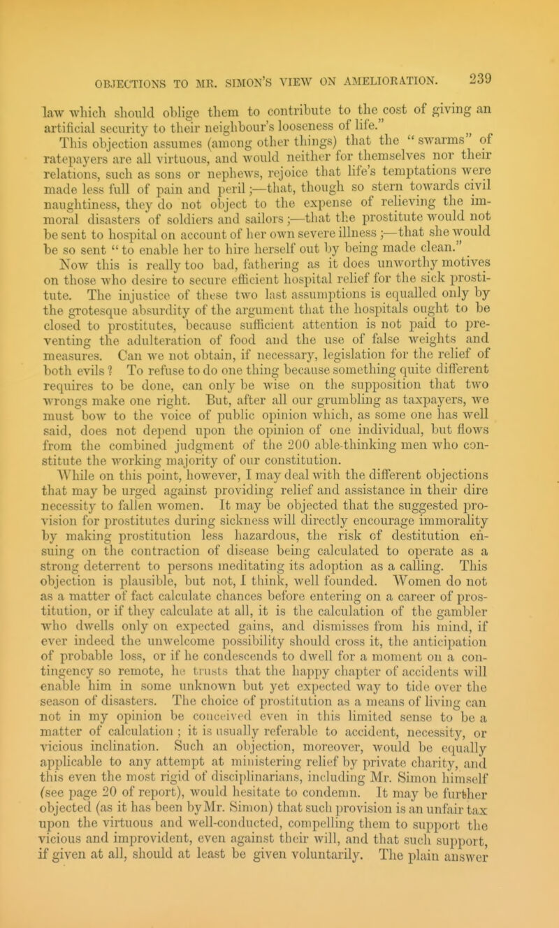 law which should oblige them to contribute to the cost of giving an artificial security to their neighbour's looseness of life. This objection assumes (among other things) that the swarms of ratepayers are all virtuous, and would neither for themselves nor then- relations, such as sons or nephews, rejoice that life's temptations were made less full of pain and peril;—that, though so stern towards civil naughtiness, they do not object to the expense of relieving the im- moral disasters of soldiers and sailors ;—that th.e prostitute would not be sent to hospital on account of her own severe illness that she Avould be so sent  to enable her to hire herself out by being made clean. Now this is really too bad, fathering as it does unworthy motives on those who desire to secure efficient hospital relief for the sick prosti- tute. The injustice of these two last assumi)tions is equalled only by the grotesque absurdity of the argument that the hospitals ought to be closed to prostitutes, because sufficient attention is not paid to pre- venting the adulteration of food and the use of false weights and measures. Can we not obtain, if necessary, legislation for the relief of both evils 1 To refuse to do one thing because something quite different requires to be done, can only be wise on the supposition that two wrongs make one right. But, after all our grumbling as taxpayers, we must bow to the voice of public opinion which, as some one has well said, does not dei)end upon the opinion of one individual, but flows from the combined judgment of the 200 able-thinking men who con- stitute the working majority of our constitution. While on this point, however, I may deal with the different objections that may be urged against providing relief and assistance in their dire necessity to fallen women. It may be objected that the suggested pro- vision for prostitutes during sickness Avill directly encourage immorality by making prostitution less hazardous, the risk of destitution en- suing on the contraction of disease being calculated to operate as a strong deterrent to persons meditating its adoption as a calling. This objection is plausible, but not, 1 think, well founded. Women do not as a matter of fact calculate chances before entering on a career of pros- titution, or if they calculate at all, it is the calculation of the gambler who dwells only on expected gains, and dismisses from his mind, if ever indeed the unwelcome possibility should cross it, the anticipation of probable loss, or if ho condescends to dwell for a moment on a con- tingency so remote, lit; trusts that the happy chapter of accidents will enable him in some unknown but yet expected way to tide over the season of disasters. The choice of prostitution as a means of living can not in my opinion be conceived even in this limited sense to be a matter of calculation ; it is usually referable to accident, necessity, or vicious inclination. Such an objection, moreover, would be equally applicable to any attempt at ministering relief by private cliarity, and this even the most rigid of disciplinarians, including Mr. Simon himself (see page 20 of report), would hesitate to condemn. It may be further objected (as it has been by Mr. Simon) that such provision is an unfair tax upon the virtuous and well-conducted, compelling them to support the vicious and improvident, even against their will, and that such support, if given at all, should at least be given voluntarily. The plain answer