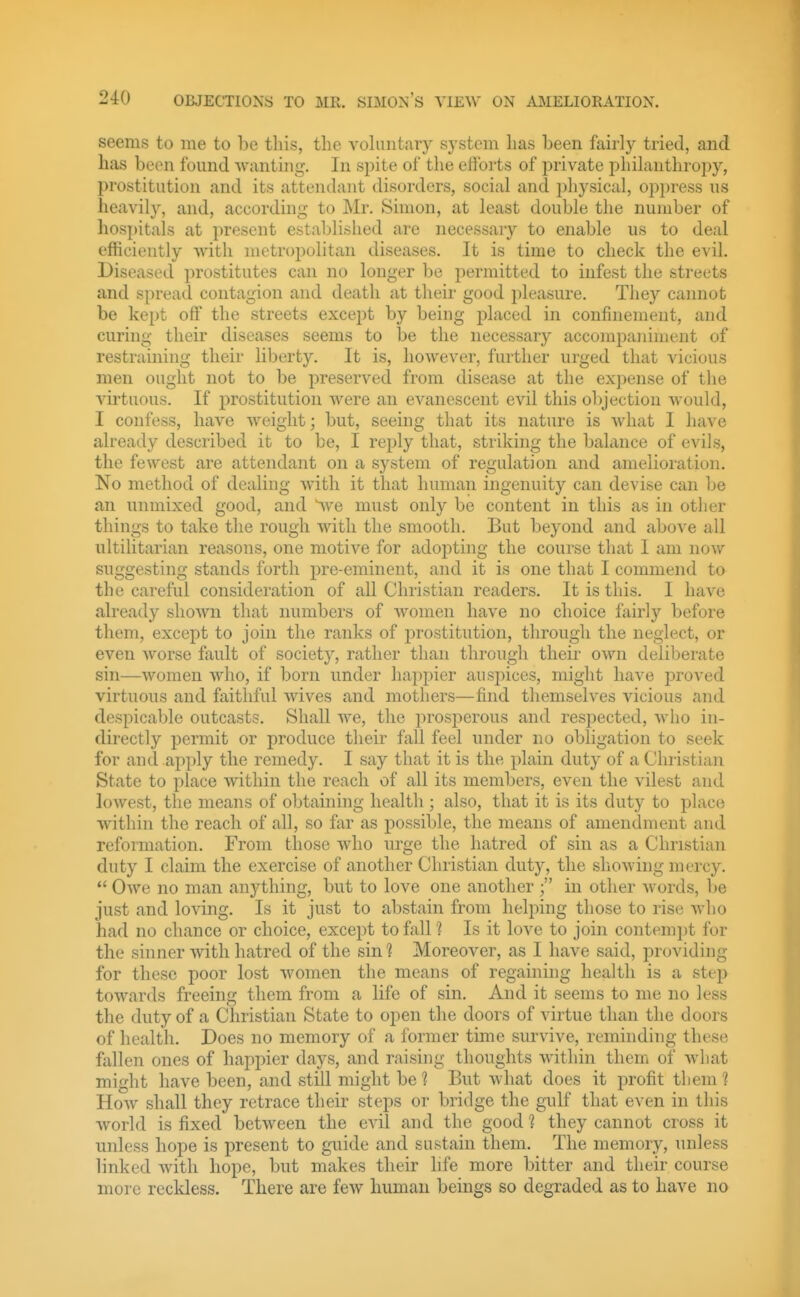 seems to me to he this, the vohmtary system has been fairly tried, and lias been found wanting. In spite of the efforts of private philanthropy, prostitution and its attendant disorders, social and physical, oppress us heavily, and, according to Mr. Simon, at least double the number of hospitals at present established are necessary to enable us to deal efficiently with metropolitan diseases. It is time to check the evil. Diseased prostitutes can no longer be permitted to infest the streets and spread contagion and death at their good pleasure. They cannot be kept off the streets except by being j)laced in confinement, and curing their diseases seems to be the necessary accompaniment of restraining their liberty. It is, however, further urged that vicious men ought not to be preserved from disease at the expense of the A^irtuous. If prostitution were an evanescent evil this objection would, I confess, have weight; but, seeing that its nature is what I have already described it to be, I reply that, striking the balance of evils, the fewest are attendant on a system of regulation and amelioration. No method of dealing with it that human ingenuity can devise can be an unmixed good, and Ve must only be content in this as in other things to take the rough with the smooth. But beyond and above all ultilitarian reasons, one motive for adopting the course that I am now suggesting stands forth pre-eminent, and it is one that I commend to the careful consideration of all Christian readers. It is this. I have already shown that numbers of women have no choice fairly before them, except to join the ranks of jDrostitution, through the neglect, or even worse fault of society, rather than through their own deliberate sin—women who, if born under happier auspices, might have proved virtuous and faithful wives and mothers—find themselves vicious and despicable outcasts. Shall we, the prosperous and respected, who in- directly permit or produce their fall feel under no obligation to seek for and apply the remedy. I say that it is the plain duty of a Christian State to place within the reach of all its members, even the vilest and lowest, the means of obtaining health ; also, that it is its duty to place within the reach of all, so far as possible, the means of amendment and reformation. From those who urge the hatred of sin as a Christian duty I claim the exercise of another Christian duty, the sliowing mercy.  Owe no man anything, but to love one another in other words, be just and loving. Is it just to abstain from helping those to rise who had no chance or choice, except to fall ? Is it love to join contemjjt for the sinner with hatred of the sin ] Moreover, as I have said, providing for these poor lost women the means of regaining health is a step towards freeing them from a life of sin. And it seems to me no less the duty of a Christian State to open the doors of virtue than the doors of health. Does no memory of a former time survive, reminding these fallen ones of haj)pier days, and raising thoughts within thein of what might have been, and still might be 1 But what does it profit them 1 How shall they retrace their steps or bridge the gulf that even in this world is fixed between the evil and the good ? they cannot cross it unless hope is present to guide and sustain them. The memory, unless linked with hope, but makes their hfe more bitter and their course more reckless. There are few human beings so degraded as to have no