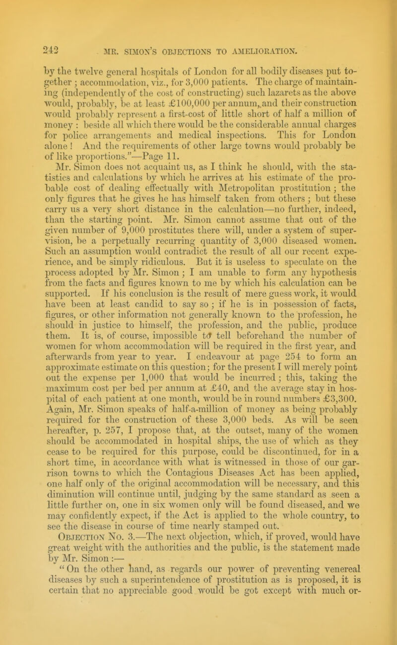 by the twelve general hospitals of London for all bodily diseases put to- gether ; acconunodation, viz., for 3,000 patients. The charge of maintain- ing (independently of the cost of constructing) such lazarets as the above ■would, probabl}', be at least £100,000 per annum,.and their construction ■would probaldy represent a first-cost of little short of half a million of money : beside all which there would be the considerable annual charges for police arrangements and medical inspections. This for London alone ! And the requirements of other large towns would probably be of like proportions.—Page 11. Mr. Simon does not acquaint us, as I think he should, with the sta- tistics and calculations by which he arrives at his estimate of the pro- bable cost of dealing effectually with Metropolitan prostitution ; the only figures that he gives he has himself taken from others ; but these carry us a very short distance in the calculation—no further, indeed, than the starting point. Mr. Simon cannot assume that out of the given number of 9,000 prostitutes there will, under a system of super- vision, be a perpetually recurring quantity of 3,000 diseased women. Such an assumption would contradict the result of all our recent expe- rience, and be simply ridiculous. But it is useless to speculate on the process adopted by Mr. Simon ; I am unable to form any hypothesis from the facts and figures known to me by which his calculation can be supported. If his conclusion is the result of mere guess Avork, it would have been at least candid to say so ; if he is in possession of facts, figures, or other information not generally known to the profession, he should in justice to himself, the profession, and the public, produce them. It is, of course, impossible tct tell beforehand the number of women for whom accommodation Avill be required in the first year, and afterwards from year to year. I endeavour at page 254 to form an approximate estimate on this question; for the present I will merely point out the expense per 1,000 that would be incurred; this, taking the maximum cost per bed per annum at £iO, and the average stay in hos- pital of each patient at one month, would be in round numbers £3,300. Again, Mr. Simon speaks of half-a-million of money as being probably recjuired for the construction of these 3,000 beds. As Avill be seen hereafter, p. 257, I propose that, at the outset, many of the women should be accommodated in hospital ships, the use of which as they cease to be required for this purpose, could be discontinued, for in a short time, in accordance with what is witnessed in those of our gar- rison towns to which the Contagious Diseases Act has been applied, one half only of the original accommodation will be necessary, and this diminution will continue until, judging by the same standard as seen a little further on, one in six women only will be found diseased, and we may confidently expect, if the Act is applied to the whole country, to see the disease in course of time nearly stamped out. Objection No. 3.—The next objection, which, if proved, would have great Aveight Avith the authorities and the public, is the statement made by Mr. Simon :— On the other hand, as regards our poAver of preventing venereal diseases by such a superintendence of prostitution as is proposed, it is certain that no appreciable good Avould be got except Avith much or-
