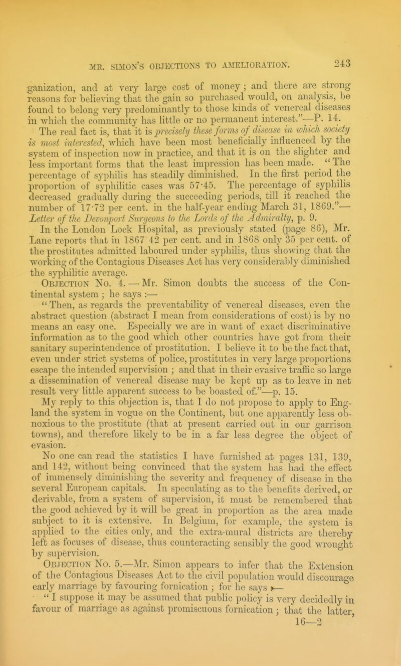 ganization, and at very large cost of money ; and there are strong reasons for believing that the gain so purchased would, on analysis, he found to belong very predominantly to those lands of venereal diseases in which the community has little or no permanent interest.—P. 14. The real fact is, that it is precisclu these forms of disease in which societij is most interested, which have been most beneficially influenced by the system of inspection now in practice, and that it is on the slighter and less important forms that the least impression has been made.  The percentage of syphilis has steadily diminished. In the first period tlie proportion of syphilitic cases was 57-45. The percentage of syphilis decreased gradually during the succeeding periods, till it reached the number of 17-72 per cent, in the half-year ending March 31, 18G9.— Letter of the Devemport Surgeons to the Lmxls of the Admraltij, p. 9. In the London Lock Hospital, as previously stated (page 8G), Mr. Lane reports that in 18G7 42 per cent, and in 18G8 only 35 per cent, of the prostitutes admitted laboured under syphilis, thus showing tliat the working of the Contagious Diseases Act has very considerably diminished the syphilitic average. Objection No. 4. — Mr. Simon doubts the success of the Con- tinental system ; he says :—  Then, as regards the preventability of venereal diseases, even the abstract cpiestion (abstract I mean from considerations of cost) is by no means an easy one. Especially we are in want of exact discriminative information as to the good which other countries have got from their sanitary superintendence of prostitution. I believe it to be the fact that, even under strict systems of police, prostitutes in very large proportions escape the intended supervision ; and that in their evasive traffic so large a dissemination of venereal disease may be kept up as to leave in net result very little apparent success to be boasted of.—p. 15. My reply to this objection is, that I do not propose to apply to Eng- land the system in vogue on the Continent, but one apparently less ob- noxious to the prostitute (that at present carried out in our garrison towns), and therefore likely to be in a far less degree the object of evasion. No one can read the statistics I have furnished at pages 131, 139, and 142, without bein^ convinced that the system has had the effect of immensely diminishing the severity and frequency of disease in the several European capitals. In speculating as to the benefits derived, or derivable, from a system of supervision, it must be remembered that tlie good achieved by it will be great in proportion as the area made subject to it is extensive. In Belgium, for example, the system is applied to the cities only, and the extra-mural districts are thereby left as focuses of disease, thus counteracting sensibly the good wrought by supervision. Objection No. 5.—]\Ir. Simon appears to infer that tlie Extension of the Contagious Diseases Act to the civil population would discoura^-e early marriage by favouring fornication ; for he says >— °  I suppose it may be assumed that public policy is very decidedly in favour of marriage as against promiscuous fornication ; that the latter IG—2