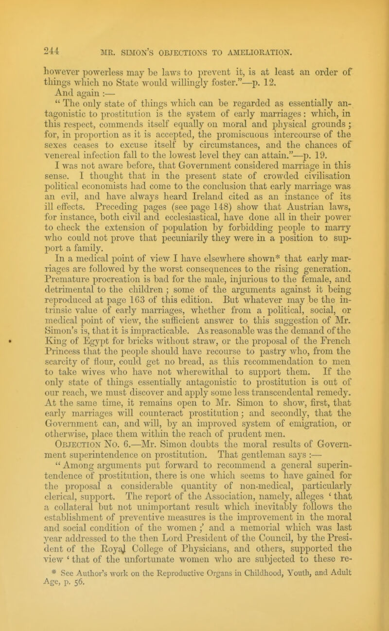 however powerless may be laws to prevent it, is at least an order of things wliich no State would willingly foster.—p. 12. And again :—  The only state of things which can be regarded as essentially an- tagonistic to prostitution is the system of early marriages: which, in this respect, commends itself equally on moral and j^hysical grounds; for, in proportion as it is accepted, the promiscuous intercourse of the sexes ceases to excuse itself by circumstances, and the chances of venereal infection fall to the lowest level they can attain.—p. 19. I was not aware before, that Government considered marriage in this sense. I thought that in the present state of crowded civilisation political economists had come to the conclusion that early marriage Avas an evil, and have always heard Ireland cited as an instance of its ill effects. Preceding pages (see page 148) show that Austrian laws, for instance, both civil and ecclesiastical, have done all in their power to check the extension of population by forbidding people to marry who could not prove that X)ecuniarily they were in a position to sup- port a family. In a medical point of view I have elsewhere shown* that early mar- riages are followed by the worst consequences to the rising generation. Premature procreation is bad for the male, injurious to the female, and detrimental to the children; some of the arguments against it being reprotluced at page 163 of this edition. But whatever may be the in- trinsic value of early marriages, whether from a political, social, or medical point of view, the sufficient answer to this suggestion of Mr. Simon's is, that it is impracticable. As reasonable was the demand of the King of Egypt for bricks without straw, or the i^rojDosal of the French Princess that the people should have recourse to pastry who, from the scarcity of flour, could get no bread, as this recommendation to men to take wives who have not wherewithal to support them. If the only state of things essentially antagonistic to prostitution is out of our reach, we must discover and apply some less transcendental remedy. At the same time, it remains open to Mr. Simon to show, first, that early marriages will counteract prostitution; and secondly, that the Government can, and will, by an improved system of emigration, or otherwise, place them within the reach of prudent men. Orjection No. 6.—Mr. Simon doubts the moral results of Govern- ment superintendence on prostitution. That gentleman says :—  Among arguments put forward to recommend a general superin- tendence of prostitution, there is one which seems to have gained for the proposal a considerable quantity of non-medical, particularly clerical, support. The report of the Association, namely, alleges ' that a collateral but not unimportant result which inevitably follows the establishment of preventive measures is the improvement in the moral and social condition of the womenand a memorial which was last year addressed to the then Lord President of the Council, by the Presi- dent of the EoyaJ College of Physicians, and others, supported the view ' that of the unfortunate women who are subjected to these re- * See Author's work on the Reproductive Organs in Chiklhood, Youth, and Adult Age, p. 56.