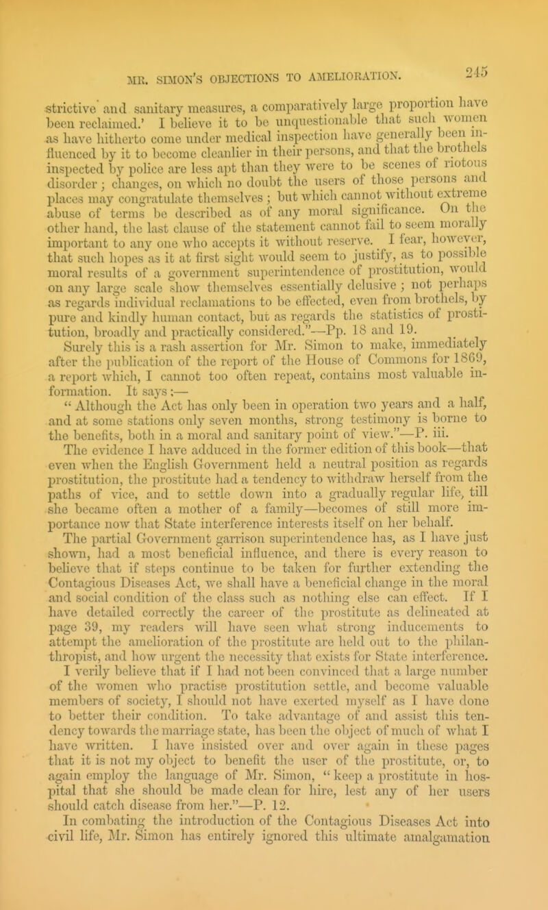 strictive' and sanitary measures, a comparatively large proportion have been reclaimed.' I believe it to be unquestionable that sucli women as have hitherto come under medical inspection have generally been in- fluenced by it to become cleanlier in their persons, and that the brothels inspected by police are less apt than they were to be scenes ot riotous disorder; changes, on which no doubt the users of those persons and places may congratulate themselves ; but Avhich cannot without extreme abuse of terms be described as of any moral significance. On tlie other hand, the last clause of the statement cannot fail to seem morally important to any one who accepts it without reserve. I fear, however, that such hopes as it at first sight would seem to justify, as to possible moral results of a government superintendence of prostitution, would on any large scale show themselves essentially delusive; not perhaps as regards individual reclamations to be effected, even from brothels, by pure and kindly human contact, but as regards the statistics of prosti- tution, broadly and practically considered.—Pp. 18 and 19. Surely this is a rash assertion for Mr. Simon to make, immediately after the publication of the report of the House of Commons for 1869, a report which, I cannot too often repeat, contains most valuable in- formation. It says;—  Although the Act has only been in operation two years and a half, and at some stations only seven months, strong testimony is borne to the benefits, both in a moral and sanitary point of view.—-P. iii. The evidence I have adduced in the former edition of this book—that even when the English Government held a neutral position as regards prostitution, the prostitute had a tendency to withdraw herself from the paths of vice, and to settle down into a gradually regular life> till she became often a mother of a family—becomes of still more im- portance now that State interference interests itself on her behalf. The partial Government garrison superintendence has, as I have just shown, had a most beneficial influence, and there is every reason to believe that if steps continue to be taken for further extending the Contagious Diseases Act, we shall have a beneficial change in the moral and social condition of the class such as nothing else can effect. If I have detailed correctly the career of the prostitute as delineated at page 39, my readers will have seen what strong inducements to attempt the amelioration of the prostitute are held out to the philan- thropist, and how urgent the necessity that exists for State interference. I verily believe that if I had not been convinced that a large number of the women who practise prostitution settle, and become valuable members of society, I should not have exerted myself as I have done to better their condition. To take advantage of and assist this ten- dency towards the marriage state, has been the object of much of what I have written. I have insisted over and over again in these pages that it is not my object to benefit the user of the prostitute, or, to again employ the language of Mr. Simon,  keep a prostitute in hos- pital that she should be made clean for hire, lest any of her users should catch disease from her.—P. 12. In combating the introduction of the Contagious Diseases Act into civil life, Mr. Simon has entirely ignored this ultimate amalgamation