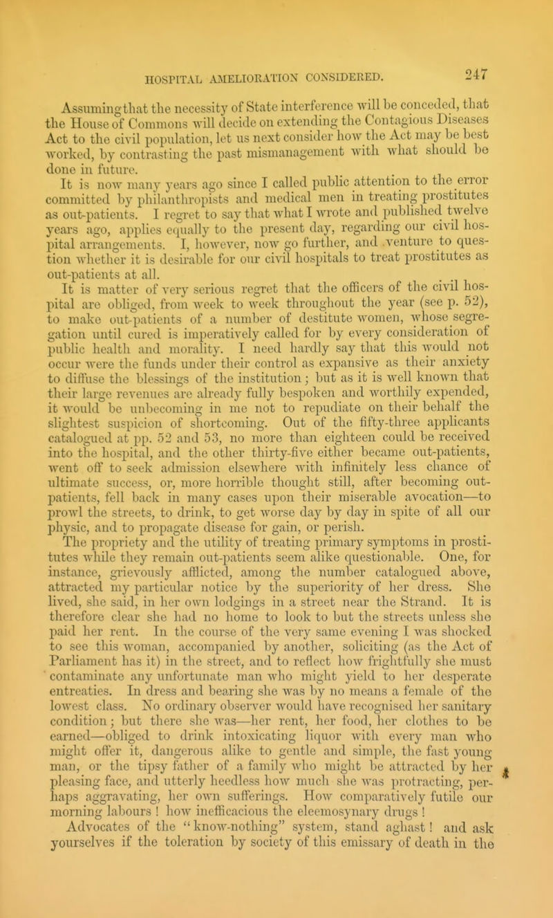 Assumingthat the necessity of State interference will be conceJetl, that the House of Commons will decide on extending the Contagious Diseases Act to the civil population, lot us next consider how the Act may be best worked, by contrasting the past mismanagement with what should bo done in future. It is now many years ago since I called public attention to the error committed by philanthropists and medical men in treating prostitutes as out-patients. I regret to say that what I wrote and published twelve years ago, applies equally to the present day, regarding our civd hos- pital arrangements. I, however, now go further, and .venture to ques- tion whether it is desirable for our civil hospitals to treat prostitutes as out-patients at all. It is matter of very serious regret that the officers of the civil hos- pital are obliged, from week to week throughout the year (see p. 52), to make out-patients of a number of destitute women, whose segre- gation until cured is imperatively called for by every consideration of public health and morality. I need hardly say that this Avould not occur were the funds under their control as expansive as their anxiety to diffuse the blessings of the institution; but as it is well known that their large revenues are already fully bespoken and worthily expended, it would be unbecoming in me not to repudiate on their behalf the slightest suspicion of shortcoming. Out of the fifty-three applicants catalogued at pp. 52 and 53, no more than eighteen could be received into the hospital, and the other thirty-five either became out-patients, went off to seek admission elsewhere with infinitely less chance of ultimate success, or, more horrible thought still, after becoming out- patients, fell back in many cases upon their miserable avocation—to prowl the streets, to drink, to get worse day by day in spite of all our physic, and to propagate disease for gain, or perish. The propriety and the utility of treating primary symptoms in prosti- tutes while they remain out-patients seem alike questionable. One, for instance, grievously afflicted, among the number catalogued above, attracted my particular notice by the superiority of her dress. She lived, she said, in her own lodgings in a street near the Strand. It is therefore clear she had no home to look to but the streets unless she paid her rent. In the course of the very same evening I was shocked to see this woman, accompanied by another, soliciting (as the Act of Parliament has it) in the street, and to reflect how frightfully she must ■ contaminate any unfortunate man who might yield to her desperate entreaties. In dress and bea.ring she was by no means a female of the lowest class. No ordinary observer would have recognised her sanitary condition; but there she Avas—her rent, her food, her clothes to be earned—obliged to drink intoxicating liquor with every man who might offer it, dangerous alike to gentle and simple, tlie fast young man, or the tipsy father of a family who might be attracted by her pleasing face, and utterly heedless how much she was protracting, per- haps aggravating, her own sufferings. Hoav comparatively futile our morning labours ! how inefficacious the eleemosynary drugs ! Advocates of the know-nothing system, stand aghast! and ask yourselves if the toleration by society of this emissary of death in the