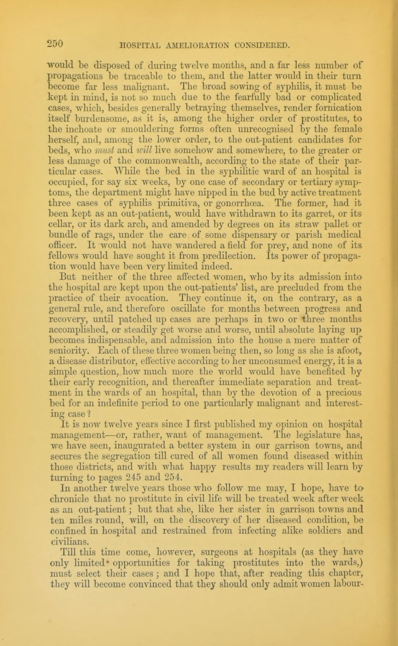 ■would be disposed of during twelve months, and a far less number of propagations be traceable to them, and the latter would in their turn become far less malignant. The broad sowing of S)^j)hilis, it must be kept in mind, is not so nmch due to the fearfully bad or complicated cases, which, besides generally betraying themselves, render fornication itself burdensome, as it is, among the higher order of prostitutes, to the inchoate or smouldering forms often unrecognised by the female herself, and, among the lower order, to the out-jxatient candidates for beds, who must and unll live somehow and somewhere, to the greater or less damage of the commonwealth, according to the state of their par- ticular cases. While the bed in the syphilitic ward of an hospital is occupied, for say six weeks, by one case of secondary or tertiary symp- toms, the department might have nipped in the bud by active treatment three cases of syphilis primitiva, or gonorrhoea. The former, had it been kept as an out-patient, would have withdrawn to its garret, or its cellar, or its dark arch, and amended by degrees on its straw pallet or bundle of rags, under the care of. some dispensary or parish medical officer. It would not have wandered afield for prey, and none of its fellows would have sought it from predilection. Its power of propaga- tion would have been very limited indeed. But neither of the three affected Avomen, who by its admission into the hospital are kept upon the out-patients' list, are precluded from the practice of their avocation. Tliey continue it, on the contrarj'', as a general rule, and therefore oscillate for months between j^rogress and recover)^, until patched up cases are ijerhaps in two or three months accomplished, or steadily get worse and worse, until absolute laying up becomes indispensable, and admission into the house a mere matter of seniority. Each of these three women being then, so long as she is afoot> a disease distributor, effective according to her unconsumed energy, it is a simple cjuestion, how much more the world would have benefited by their early recognition, and thereafter immediate separation and treat- ment in the wards of an hospital, than by the devotion of a precious bed for an indefinite period to one particularly malignant and interest- ing case 1 It is now twelve years since I first published my opinion on hospital management—or, rather, want of management. The legislature has, we have seen, inaugurated a better system in our garrison towns, and secures the segregation till cured of all women found diseased within those districts, and with what happy results my readers will learn by turning to pages 245 and 254. In another twelve years those who folloAv mo may, I hope, have tc^ chronicle that no prostitute in civil life will be treated week after week as an out-patient; but that she, like her sister in garrison towns and ten miles round, will, on the discovery of her diseased condition, be confined in hospital and restrained from infecting alike soldiers and civilians. Till this time come, however, surgeons at hospitals (as they have only limited* oiDportunities for taking prostitutes into the wards,) must select theu cases ; and I hope that, after reading this chapter^ they will become convinced that they should only admit women labour-