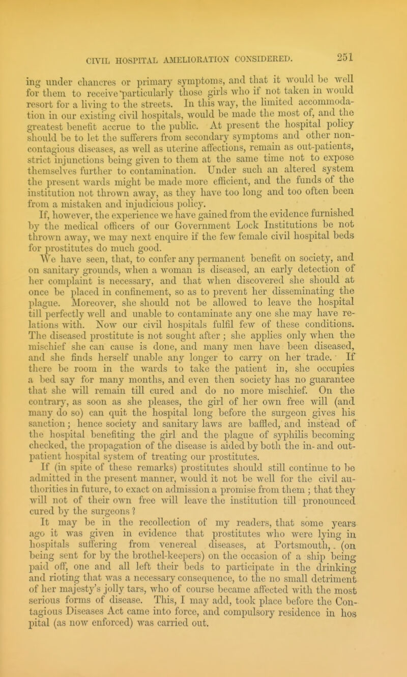 ing under cliancres or primary symptoms, and that it Avould be Avell for them to receive l^articularly those girls who if not taken in would resort for a living to the streets. In this way, the limited accommoda- tion in our existing civil hospitals, would be made the most of, and the greatest benetit accrue to the pubUc. At present the hospital policy should be to let the sufferers from secondary symptoms and other non- contagious diseases, as well as uterine afiections, remain as out-patients, strict injunctions being given to them at the same time not to expose themselves further to contamination. Under such an altered system the present wards might be made more efficient, and the funds of the institution not thrown away, as they have too long and too often been from a mistaken and injudicious policy. If, however, the experience we liave gained from the evidence furnished by the medical otficers of our Government Lock Institutions be not thrown away, we may next enquire if the few female civil hospital beds for prostitutes do much good. AVe have seen, that, to confer any permanent benefit on society, and on sanitary grounds, when a woman is diseased, an early detection of her complaint is necessary, and that when discovered she should at once be placed in confinement, so as to prevent her disseminating the plague. Moreover, she should not be allowed to leave the hospital till perfectly well and unable to contaminate any one she may have re- lations with. Now our civil hospitals fulfil few of these conditions. The diseased prostitute is not sought after; she applies only when the mischief she can cause is done, and many men have been diseased, and she finds herself unable any longer to carry on her trade. If there be room in the wards to take the patient in, she occupies a bed say for many months, and even then society has no guarantee that she will remain till cured and do no more mischief. On the contrary, as soon as she pleases, the girl of her own free will (and many do so) can quit the hospital long before the surgeon gives his sanction; hence society and sanitary laws are baffled, and instead of the hospital benefiting the girl and the plague of syphilis becoming checked, the propagation of the disease is aided by both the in- and out- patient hospital system of treating our prostitutes. If (in spite of these remarks) prostitutes should still continue to be admitted in the present manner, would it not be well for the civil au- thorities in future, to exact on admission a promise from them ; that they will not of their own free will leave the institution till pronounced cured by the surgeons 1 It may be in the recollection of my readers, that some years ago it was given in evidence that prostitutes who were lying in hospitals sulfering from venereal diseases, at Portsmouth,. (on being sent for by the brothel-keepers) on the occasion of a ship being paid off, one and all left their beds to participate in the drinking and rioting that was a necessary consequence, to the no small detriment of her majesty's jolly tars, who of course became affected with the most serious forms of disease. This, I may add, took place before the Con- tagious Diseases Act came into force, and compulsory residence in hos pital (as now enforced) was carried out.