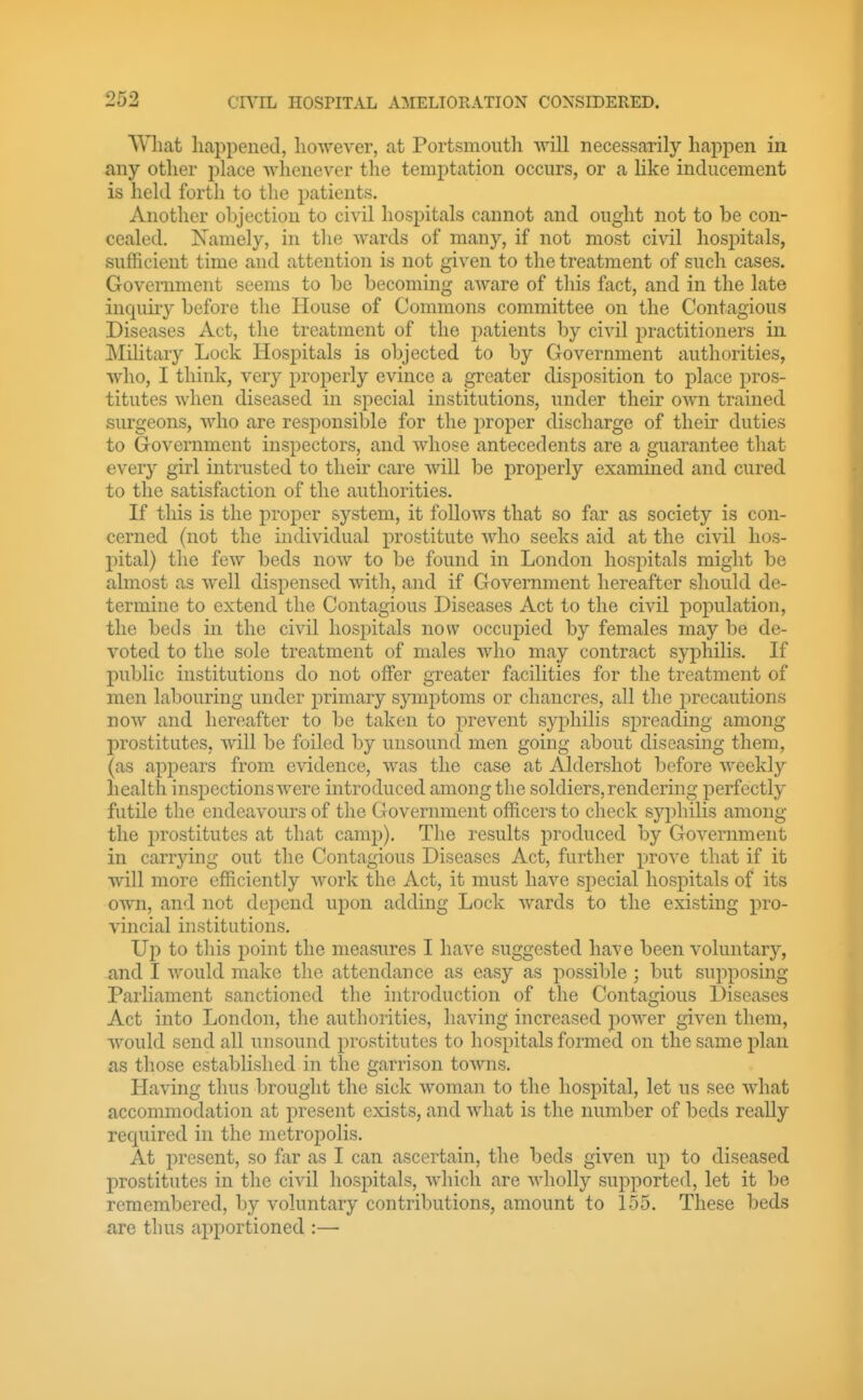 AVliat liappenetl, however, at Portsmoutli -will necessarily happen in any other place Avhenever the temptation occurs, or a like inducement is held forth to the patients. Another objection to civil hospitals cannot and ought not to be con- cealed. Namely, in tlie wards of many, if not most civil hospitals, sufficient time and attention is not given to the treatment of such cases. Government seems to be becoming aware of this fact, and in the late inquiry before the House of Commons committee on the Contagious Diseases Act, the treatment of the patients by civil practitioners in Military Lock Hospitals is objected to by Government authorities, who, I think, very properly evince a greater disposition to place pros- titutes when diseased in special institutions, under their own trained surgeons, Avho are responsible for the proper discharge of their duties to Government inspectors, and whose antecedents are a guarantee that every girl intrusted to their care will be properly examined and cured to the satisfaction of the authorities. If this is the j^roper system, it follows that so far as society is con- cerned (not the individual prostitute who seeks aid at the civil hos- pital) the few beds now to be found in London hospitals might be almost as well dispensed with, and if Government hereafter should de- termine to extend the Contagious Diseases Act to the civil population, the beds in the civil hospitcils now occupied by females may be de- voted to the sole treatment of males who may contract syphilis. If public institutions do not offer greater facilities for the treatment of men labouring under primary symptoms or chancres, all the precautions now and herijafter to be taken to prevent S3qiliilis spreading among prostitutes, will be foiled by unsound men going about diseasing them, (as appears from evidence, was the case at Aldershot before weekly health inspections were introduced among the soldiers, rendering perfectly futile the endeavours of the Government officers to check syijhilis among the i^rostitutes at that camp). The results produced by Government in carrying out the Contagious Diseases Act, further prove that if it will more efficiently work the Act, it must have special hospitals of its own, and not dei:)end upon adding Lock wards to the existing pro- vincial institutions. Up to this point the measures I have suggested have been voluntary, and I would make the attendance as easy as possible ; but supposing Parliament sanctioned the introduction of the Contagious Diseases Act into London, the authorities, having increased power given them, would send all unsound prostitutes to hospitals formed on the same plan as those established in the garrison towns. Having thus brought the sick woman to the hospital, let us see wdiat accommodation at present exists, and what is the number of beds really required in the metropolis. At present, so far as I can ascertain, the beds given up to diseased prostitutes in the civil hospitals, which are wholly supported, let it be remembered, by voluntary contributions, amount to 155. These beds are thus apportioned :—