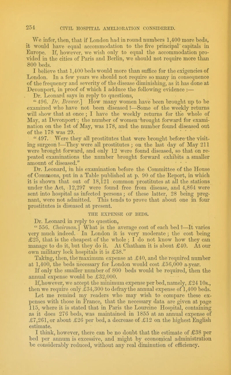 We infer, then, that if London had in round numbers 1,400 more beds, it woukl have equal accommodation to the five principal' capitals in Europe. If, however, we wish only to equal the accommodation pro- xided in the cities of Paris and BerKn, we should not require more than 800 beds. I believe that 1,400 beds would more than suffice for the exigencies of London. In a few years we should not require so many in consequence of the frequency and severity of the disease diminishing, as it has done at Devonport, in proof of which I adduce the following evidence :— Dr. Leonard says in reply to questions,  496. Dr. Breu'cr.] How many women have been brought up to be examined who have not been diseased 1—Some of the weekly returns will show that at once ; I have the Aveekly returns for the whole of May, at Devonport-; the number of women'brought forward for exami- nation on the 1st of May, was 178, and the number found diseased out of the 178 was 29.  '   497. AVere they all prostitutes that were brought before-the \asit- ing surgeon?—They were all prostitutes ; on the last day of May 211 were brought forward, and only 12 were found diseased, so that on re- peated examinations the number brought forward exhibits a smaller amount of diseased.  ' ■ Dr. Leonard, hi his examination before the Committee of the House of Commons, put in a Table published at p. 90 of the Report, in which it is shown that out of 18,121 common prostitutes at all the stations under the Act, 12,297 were found free from disease, and 4,864 were sent into hosi^ital as infected persons; of these latter, 28 being preg- nant, were not admitted. This tends to prove that about one in four prostitutes is diseased at present. THE EXPENSE OF BEDS. Dr. Leonard in reply to question,  556. Chairman.'] What is the average cost of each bed ?—It varies very much indeed. In London it is very moderate; the cost being dE25, that is the cheapest of the whole ; I do not know how they can manage to do it, but they do it. At Chatham it is about £40. At our own military lock hospitals it is £38. Taking, then, the maximum expense at <£40, and the required number at 1,400, the beds necessary for London would cost £56,000 a-year. If only the smaller number of 800 beds would be required, then the annual expense would be £32,000. If,however, we accept the minimum expense per bed, namely, £24 10s., then we require only £34,300 to defray the annual expense of 1,400 beds. Let me remind my readers who may wish to compare these ex- penses with those in France, that the necessary data are given at page 115, where it is stated that in Paris the Lourcine Hospital, containing as it does 276 beds, was maintained in 1855 at an annual expense of £7,261, or about £26 per bed, a decrease of £12 on the highest English estimate. I think, however, there can be no doubt that the estimate of £38 per bed per annum is excessive, and might by economical administration be considerably reduced, without any real diminution of efficiency.