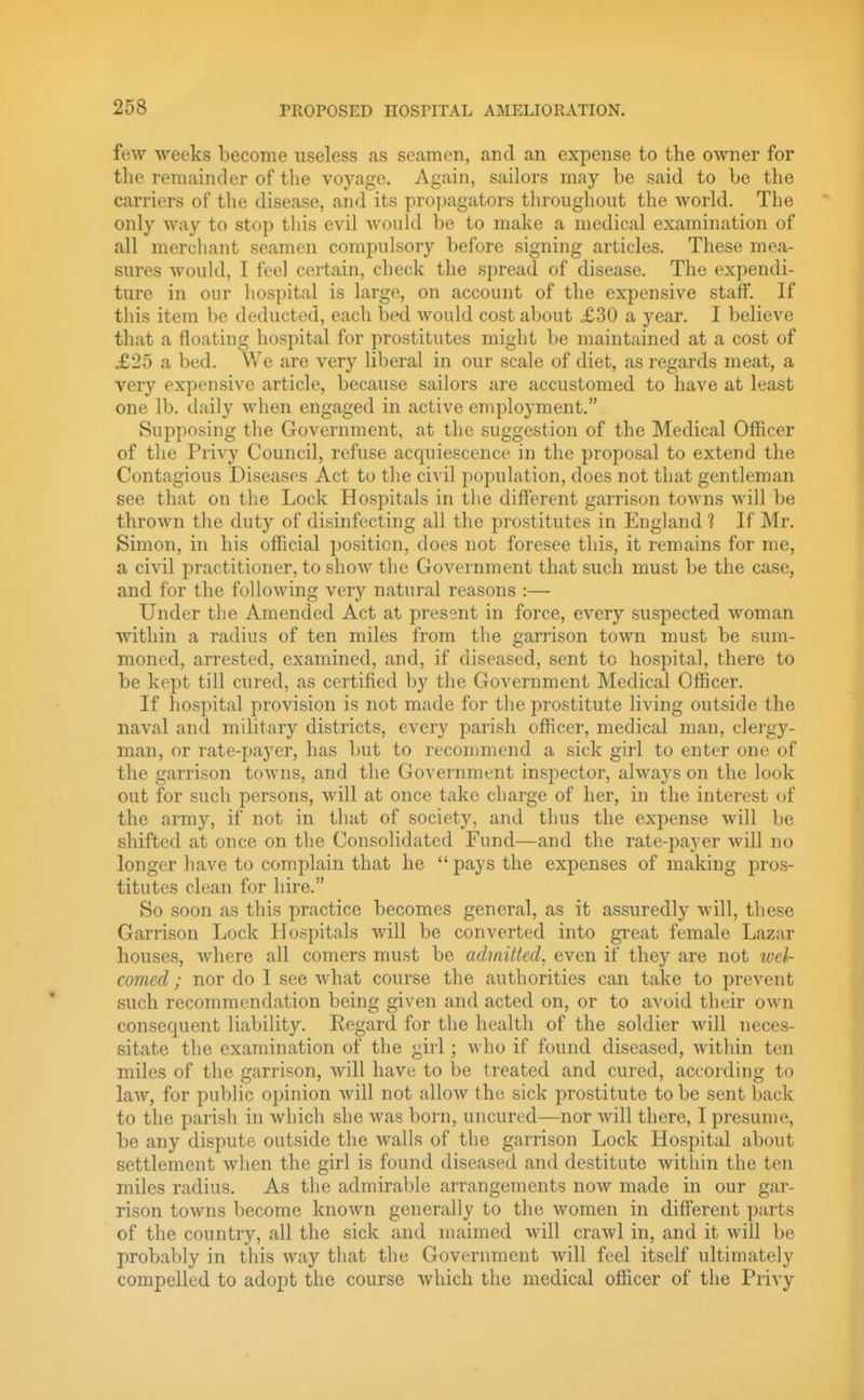few weeks become useless as seamen, and an expense to the owner for the remainder of tlie voyage. Again, sailors may be said to be the carriers of the disease, and its pro])agators throughout the world. The only way to stop tins evil Avould be to make a medical examination of all merchant seamen compulsory before signing articles. These mea- sures would, I feel certain, check the spread of disease. The expendi- ture in our hospital is large, on account of the expensive staff. If this item be deducted, each bed would cost about X30 a year. I believe that a floating hospital for prostitutes might be maintained at a cost of £25 a bed. Vie are very liberal in our scale of diet, as regards meat, a very expensive article, because sailors are accustomed to have at least one lb. daily when engaged in active employment. Supposing the Government, at the suggestion of the Medical Ofiicer of the Privy Council, refuse acquiescence in the proposal to extend the Contagious Diseases Act to the civil population, does not that gentleman see that on the Lock Hospitals in tiie different garrison towns will be thrown the duty of disinfecting all the prostitutes in England 1 If Mr. Simon, in his official position, does not foresee this, it remains for me, a civil practitioner, to shoAv the Government that such must be the case, and for the following very natural reasons :— Under the Amended Act at present in force, every suspected woman within a radius of ten miles from the garrison town must be sum- moned, arrested, examined, and, if diseased, sent to hospital, there to be kept till cured, as certified by the Government Medical Officer. If hospital provision is not made for the prostitute living outside the naval and military districts, every parish officer, medical man, clergy- man, or rate-payer, has but to recommend a sick girl to enter one of the garrison towns, and the Government inspector, always on the look out for such persons, will at once take charge of her, in the interest of the army, if not in that of society, and thus the expense will be shifted at once on the Consolidated Fund—and the rate-payer will no longer have to complain that he  pays the expenses of making pros- titutes clean for hire. So soon as this practice becomes general, as it assuredly will, these Garrison Lock Hospitals will be converted into great female Lazar houses, where all comers must be admitted, even if they are not wel- comed ; nor do I see what course the authorities can take to prevent such recommendation being given and acted on, or to avoid their own consecjuent liability. Regard for the health of the soldier will neces- sitate the examination of the girl; who if found diseased, within ten miles of the garrison, will have to be treated and cured, according to law, for public opinion will not allow the sick prostitute to be sent back to the parish in which she was born, uncured—nor will there, I presume, be any dispute outside the walls of the garrison Lock Hospital about settlement when the girl is found diseased and destitute within the ten miles radius. As the admirable arrangements now made in our gar- rison towns become known generally to the women in different parts of the country, all the sick and maimed will craAvl in, and it will be probably in this way that the Government will feel itself ultimately compelled to adopt the course which the medical officer of the Privy