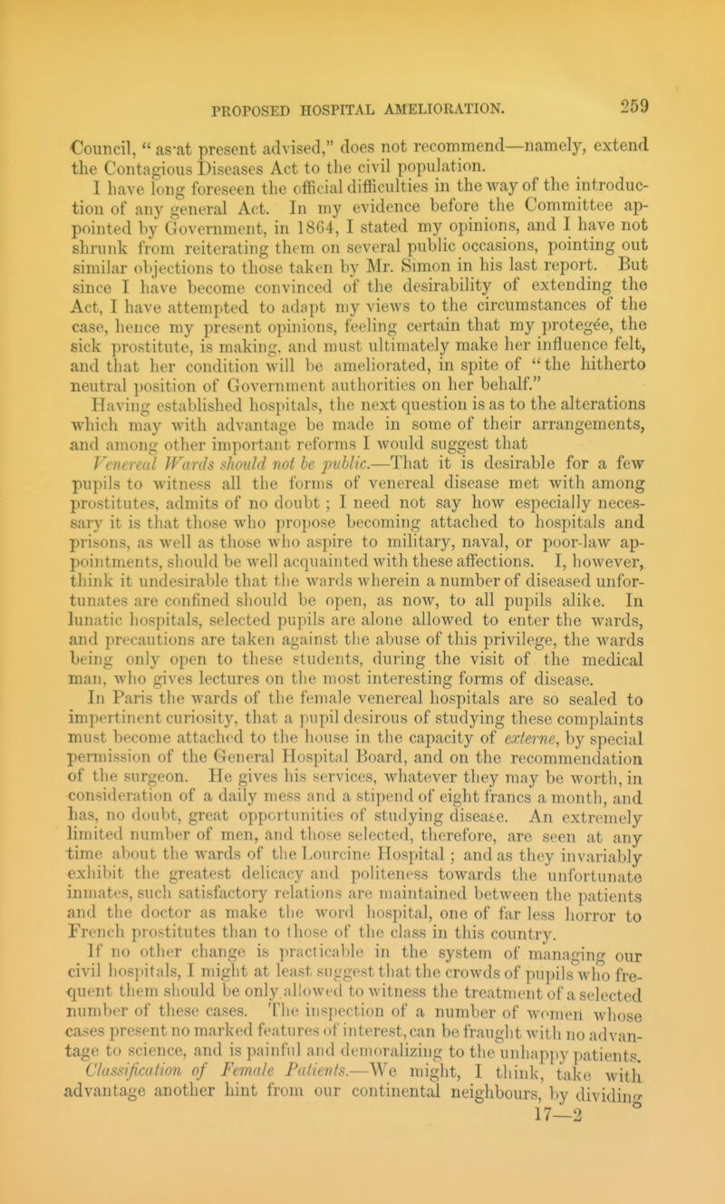 Council,  as-at present advised, does not recommend—namely, extend the Contagious Diseases Act to the civil population. I have long foreseen the official difficulties in the way of the introduc- tion of any general Act. In my evidence before the Committee ap- pointed by Government, in 18G4, I stated my opinions, and I have not shrunk from reiterating them on several public occasions, pointing out similar ()l)jections to those taken by Mr. Simon in his last report. But since I have become convinced of the desirability of extending the Act, I have attempted to adapt my views to the circumstances of the case, hence my present opinions, feeling certain that my protegee, the sick prostitute, is making, and must ultimately make her influence felt, and that her condition will be ameliorated, in spite of  the hitherto neutral position of Government authorities on her behalf. Having established hospitals, the next question is as to the alterations which may with advantage be made in some of their arrangements, and among other important reforms I would suggest that Vtntreal Wards should not he public.—That it is desirable for a few pupils to witness all the forms of venereal disease met with among prostitutes, admits of no doubt; I need not say how especially neces- sary it is that those who propose becoming attached to hospitals and prisons, as well as those who aspire to military, naval, or poor-law ap- pointments, should be well acquainted with these affections. I, however, think it undesirable that the wards wherein a number of diseased unfor- tunates are confined should be open, as now, to all pupils alike. In lunatic hospitals, selected pupils are alone allowed to enter the wards, and precautions are taken against the abuse of this privilege, the wards being only open to these students, during the visit of the medical man, who gives lectures on the most interesting forms of disease. In Paris the wards of the female venereal hospitals are so sealed to impertinent curiosity, that a pupil desirous of studying these complaints must become attached to the house in the capacity of exierne, by special permission of the General Hospital Board, and on the recommendation of the surgeon. He gives his services, whatever they may be worth, in consideration of a daily mess and a stipend oi' eight francs a month, and has, no doubt, great opportunities of studying disease. An extremely limited number of men, and tiiose selected, therefore, are seen at any time about the wards of the Lourcine Hospital; and as they invariably exhibit the greatest delicacy and politeness towards the unfortunate inmates, such satisfiictory relations are maintained between the patients and the doctor as make the word hospital, one of far less horror to French prostitutes than to those of the class in this country. If no other change is ]iractica))le in the system of managing- our civil hosjjitals, I might at least suiigest that the crowds of pupils\vho fre- quent them should be only allowed to witness the treatment of a selected number of these cases. The inspection of a number of women whose cases present no marked features of interest, can be fraught with no advan- tage to science, and is ])ainfnl and demoralizing to the unhappy patients ClussificMtion of Female Fatievls.—We might, I think, take witli advantage another hint from our continental neighbours, by dividin--'' 17—2