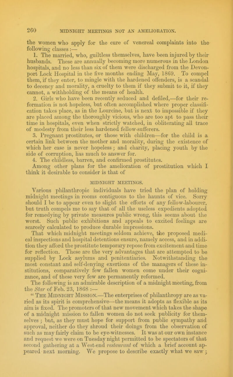 the women who apply for the cure of venereal complaints into the following classes:— 1. The married, who, guiltless themselves, have been injured by their husbands. These are annually becoming more numerous in the London hospitals, and no less than six of them were discharged from the Devon- port Lock Hospital in the five months ending May, 18G9. To compel them, if they enter, to mingle with tlie hardened offenders, is a scandal to decency and morality, a cruelty to them if they submit to it, if they cannot, a withholding of the means of health. 2. Girls who have been recently seduced and defiled,—for their re- formation is not hoijeless, but often accomplished where proper classifi- cation takes place, as in the Lourcine, but is next to impossible if they are placed among the thoroughly vicious, who are too apt to pass their time in hospitals, even when strictl}^ watched, in obliterating all trace of modesty from their less hardened fellow-sufferers. 3. Pregnant prostitutes, or those with children—for the child is a certain link between the mother and morality, during the existence of which her case is never hopeless; and charity, placing youth by the side of corruption, has mucli to answer for. 4. The childless, barren, and confirmed prostitutes. Among other plans for the amelioration of prostitution which I think it desirable to consider is that of MIDNIGHT MEETINGS. Various philanthropic individuals have tried the plan of holding midnight meetings in rooms contiguous to the haunts of vice. Sorry should I be to appear even to slight tlie efforts of any fellow-labourer, but truth compels me to say that of all the useless exjjedients adopted for remedying by private measures public wrong, tliis seems about the worst. Such public exhibitions and appeals to excited feelings are scarcely calculated to produce durable imj^ressions. That which midnight meetings seldom achieve, the proposed medi- cal inspections and hospital detentions ensure, namely access, and in addi- tion they afford the prostitute temporary repose from excitement and time for reflection. These are the very advantages that are attempted to be supplied by Lock asylums and penitentiaries. Notwithstanding the most constant and self-denying exertions of the managers of these in- stitutions, comparatively few fjillen Avomen come under their cogni- zance, and of these very few are permanently reformed. The following is an admirable description of a midnight meeting, from the Star of Feb. 23, 1868 :—  The Midnight Mission.—The enterprises of philanthropy are as va- ried as its spirit is comprehensive—the means it adopts as flexible as its aim is fixed. The promoters of that new movement which takes the shape of a midnight mission to fallen women do not seek publicity for them- selves ; but, as they must hope for support from public sympathy arid approval, neither do they shroud their doings from the observation of such as may fairly claim to be eye-witnesses. It was at our own instance and request we were on Tuesday night permitted to be spectators of that second gathering at a West-end restaurant of which a brief account ap- peared next morning. We propose to describe exactly what we saw