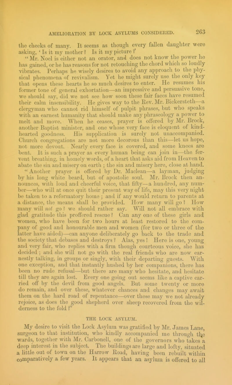AilELIORATION BY LOCK ASYLUMS COXSIDEllED. 2G3 the clieeks of many. It seems as though every fallen daugliter Avero asking, ' Is it my mother? Is it my picture f Mr. Noel is either not an orator, and does not know the power ho has gained, or he has reasons for not retouching the chord which so loudly vibrates. Perhaps he wisely desires to avoid any approach to the phy- sical phenomena of revivalism. Yet he might surely use the only key that opens these hearts he so much desires to enter. He resumes his former tone of general exhortation—an impressive and persuasive tone, we should say, did we not see how soon these fair faces have resumed tlieir cahn insensibility. He gives way to the Rev. Mr. Bickerstetli—a clergyman who cainiot rid himself of pulpit phrases, but Avho speaks witli an earnest humanity that should make any phraseology a power to melt and move. When he ceases, prayer is offered by Mr. Brock, another Baptist minister, and one whose very face is eloquent of kind- hearted goodness. His supplication is surely not unaccompanied. Church conirreffiitions are not more decorous than this—let us hope, nut more devout. Nearly every face is covered, and some knees arc bent. It is such a prayer as every human being can join in—the fer- vent breathing, iti homely words, of a heart that asks aid from Heaven to abate the siu and misery on earth ; the sin and misery here, close at hand.  Another praj^er is offered by Dr. Maclean—a layman, judging by his long white beard, but of apostolic soul. Mr. Brock then an- nounces, with loud and cheerful voice, that fifty—a hundred, any num- ber—who will at once quit their present way of life, may this very night be taken to a reformatory home ; and if any would return to parents at a distance, the means shall be provided. How many will go 1 How many will not go I we should rather say. Will not all embrace with glad gratitude this profiered rescue? Can any one of these girls and women, who have been for two hours at least restored to the com- pany of good and honourable men and women (for two or three of the latter have aided)—can anyone deliberately go back to the trade and the society that debases and destroys ? Alas, yes ! Here is one, young and very fair, who replies with a firm though courteous voice, she has decided ; and she will not go with the real friends who are now ear- nestly talking, in groups or singly, with their departing guests. With one exception, and that instantly hushed by her companions, there has been no rude refusal—but there are many who hesitate, and hesitate till they are again lost. Every one going out seems like a captive car- ried off by the devil from good angels. But some twenty or more do remain, and over these, whatever chances and changes may await them on the hard road of repentance—over these may we not already rejoice, as does the good shepherd over sheep recovered from the wil- derness to the fold ? THE LOCK ASYLUM. My desire to visit the Lock Asylum Avas gratified by Mr. James Lane, surgeon to that institution, who kindly accompanied me tlirougli tlj^e wards, together with Mr. Carbonell, one of the governors who takes a deep interest in the subject. The buildings arc large and lofty, situated a little out of town on the Harrow Iload, having been rebuilt within comparatively a few years. It appears that an asylum is offered to all